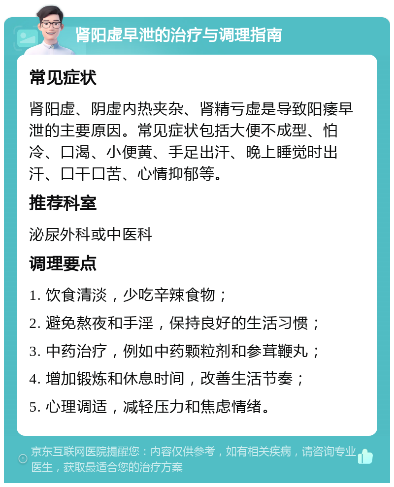 肾阳虚早泄的治疗与调理指南 常见症状 肾阳虚、阴虚内热夹杂、肾精亏虚是导致阳痿早泄的主要原因。常见症状包括大便不成型、怕冷、口渴、小便黄、手足出汗、晚上睡觉时出汗、口干口苦、心情抑郁等。 推荐科室 泌尿外科或中医科 调理要点 1. 饮食清淡，少吃辛辣食物； 2. 避免熬夜和手淫，保持良好的生活习惯； 3. 中药治疗，例如中药颗粒剂和参茸鞭丸； 4. 增加锻炼和休息时间，改善生活节奏； 5. 心理调适，减轻压力和焦虑情绪。