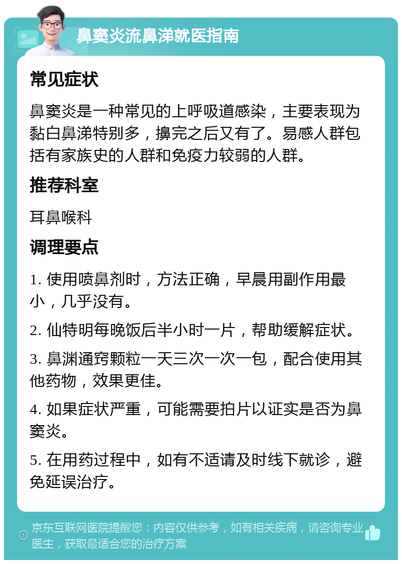 鼻窦炎流鼻涕就医指南 常见症状 鼻窦炎是一种常见的上呼吸道感染，主要表现为黏白鼻涕特别多，擤完之后又有了。易感人群包括有家族史的人群和免疫力较弱的人群。 推荐科室 耳鼻喉科 调理要点 1. 使用喷鼻剂时，方法正确，早晨用副作用最小，几乎没有。 2. 仙特明每晚饭后半小时一片，帮助缓解症状。 3. 鼻渊通窍颗粒一天三次一次一包，配合使用其他药物，效果更佳。 4. 如果症状严重，可能需要拍片以证实是否为鼻窦炎。 5. 在用药过程中，如有不适请及时线下就诊，避免延误治疗。