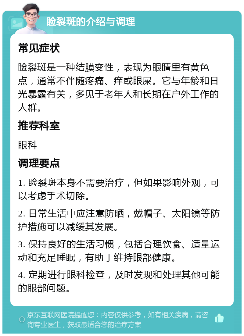 睑裂斑的介绍与调理 常见症状 睑裂斑是一种结膜变性，表现为眼睛里有黄色点，通常不伴随疼痛、痒或眼屎。它与年龄和日光暴露有关，多见于老年人和长期在户外工作的人群。 推荐科室 眼科 调理要点 1. 睑裂斑本身不需要治疗，但如果影响外观，可以考虑手术切除。 2. 日常生活中应注意防晒，戴帽子、太阳镜等防护措施可以减缓其发展。 3. 保持良好的生活习惯，包括合理饮食、适量运动和充足睡眠，有助于维持眼部健康。 4. 定期进行眼科检查，及时发现和处理其他可能的眼部问题。