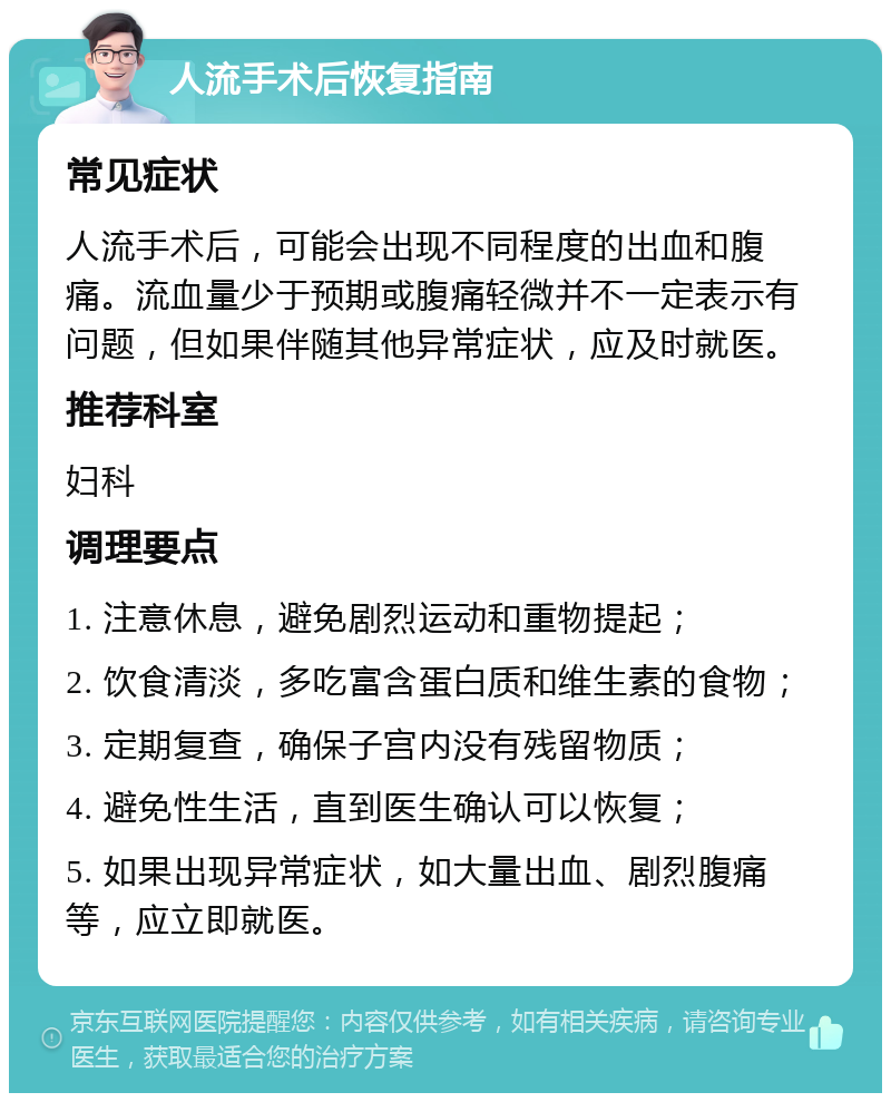 人流手术后恢复指南 常见症状 人流手术后，可能会出现不同程度的出血和腹痛。流血量少于预期或腹痛轻微并不一定表示有问题，但如果伴随其他异常症状，应及时就医。 推荐科室 妇科 调理要点 1. 注意休息，避免剧烈运动和重物提起； 2. 饮食清淡，多吃富含蛋白质和维生素的食物； 3. 定期复查，确保子宫内没有残留物质； 4. 避免性生活，直到医生确认可以恢复； 5. 如果出现异常症状，如大量出血、剧烈腹痛等，应立即就医。