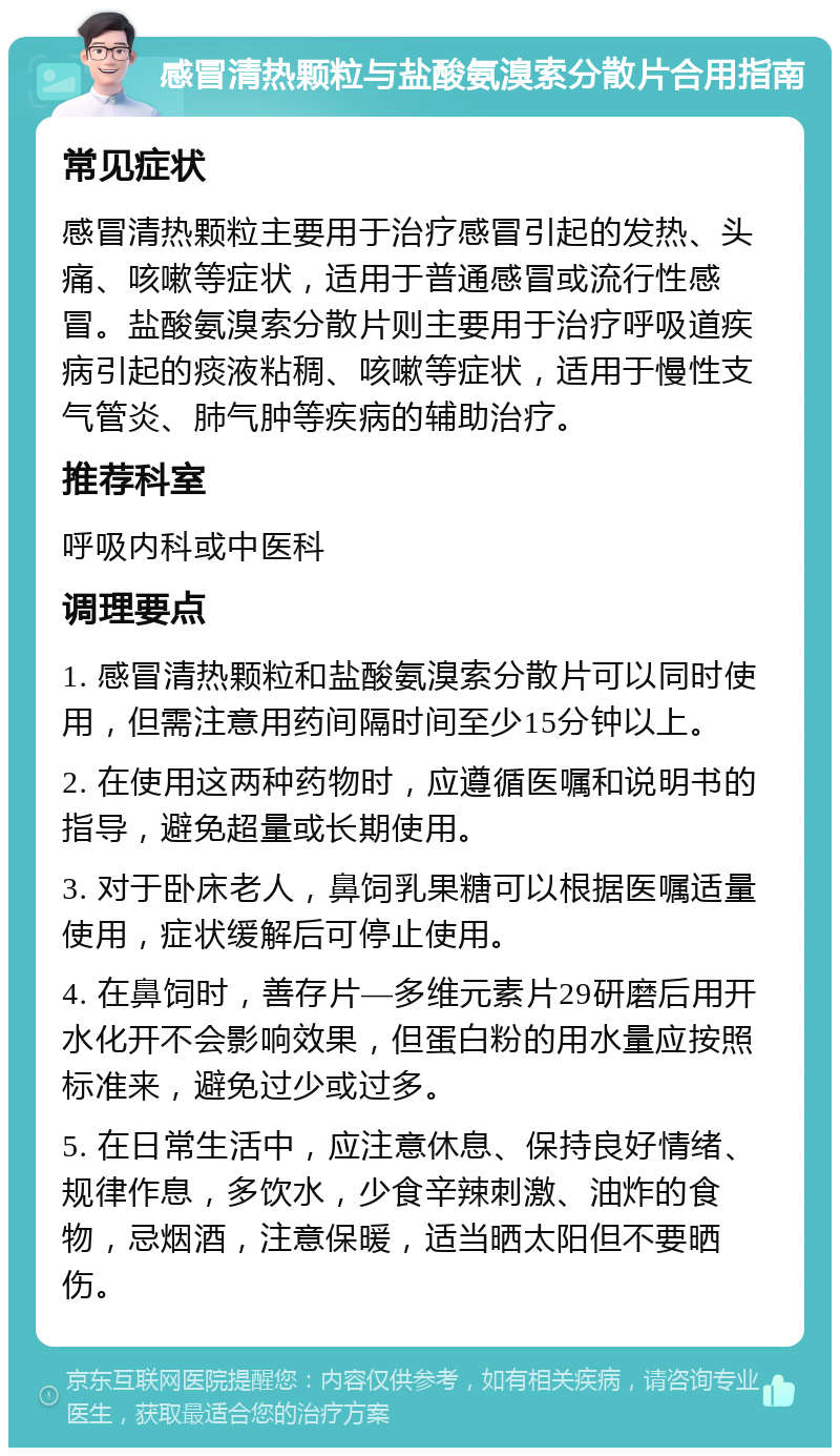 感冒清热颗粒与盐酸氨溴索分散片合用指南 常见症状 感冒清热颗粒主要用于治疗感冒引起的发热、头痛、咳嗽等症状，适用于普通感冒或流行性感冒。盐酸氨溴索分散片则主要用于治疗呼吸道疾病引起的痰液粘稠、咳嗽等症状，适用于慢性支气管炎、肺气肿等疾病的辅助治疗。 推荐科室 呼吸内科或中医科 调理要点 1. 感冒清热颗粒和盐酸氨溴索分散片可以同时使用，但需注意用药间隔时间至少15分钟以上。 2. 在使用这两种药物时，应遵循医嘱和说明书的指导，避免超量或长期使用。 3. 对于卧床老人，鼻饲乳果糖可以根据医嘱适量使用，症状缓解后可停止使用。 4. 在鼻饲时，善存片—多维元素片29研磨后用开水化开不会影响效果，但蛋白粉的用水量应按照标准来，避免过少或过多。 5. 在日常生活中，应注意休息、保持良好情绪、规律作息，多饮水，少食辛辣刺激、油炸的食物，忌烟酒，注意保暖，适当晒太阳但不要晒伤。