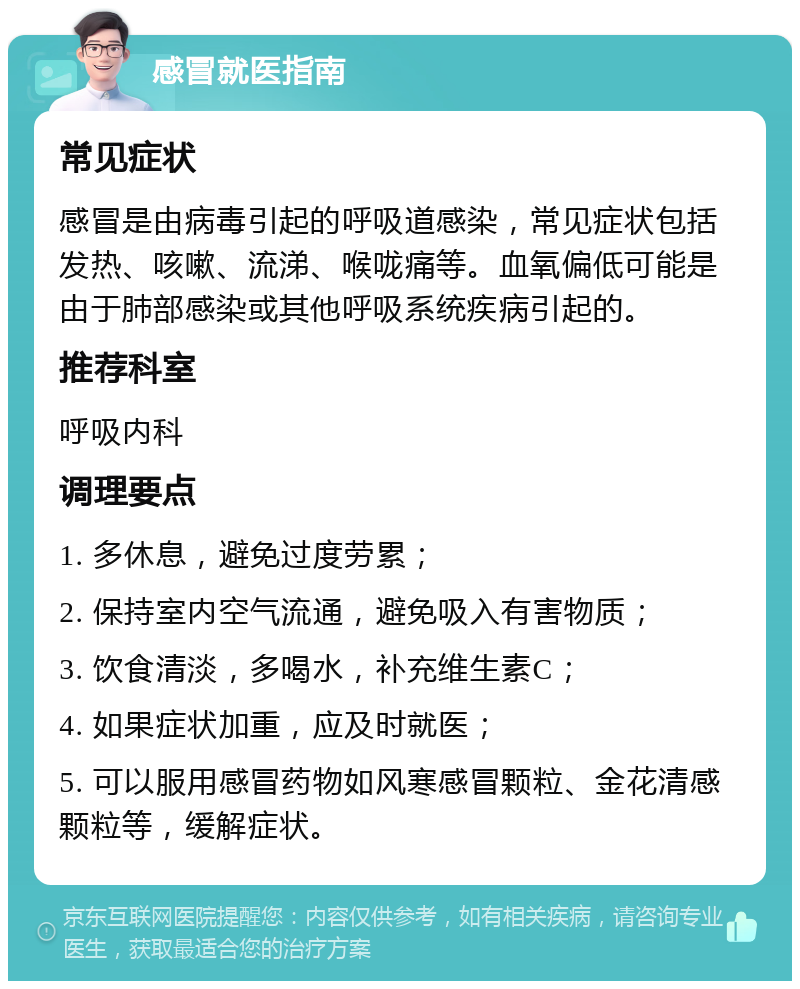 感冒就医指南 常见症状 感冒是由病毒引起的呼吸道感染，常见症状包括发热、咳嗽、流涕、喉咙痛等。血氧偏低可能是由于肺部感染或其他呼吸系统疾病引起的。 推荐科室 呼吸内科 调理要点 1. 多休息，避免过度劳累； 2. 保持室内空气流通，避免吸入有害物质； 3. 饮食清淡，多喝水，补充维生素C； 4. 如果症状加重，应及时就医； 5. 可以服用感冒药物如风寒感冒颗粒、金花清感颗粒等，缓解症状。