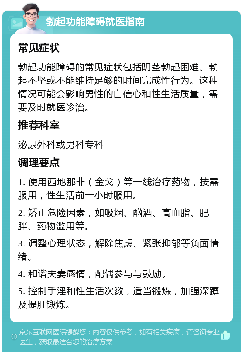 勃起功能障碍就医指南 常见症状 勃起功能障碍的常见症状包括阴茎勃起困难、勃起不坚或不能维持足够的时间完成性行为。这种情况可能会影响男性的自信心和性生活质量，需要及时就医诊治。 推荐科室 泌尿外科或男科专科 调理要点 1. 使用西地那非（金戈）等一线治疗药物，按需服用，性生活前一小时服用。 2. 矫正危险因素，如吸烟、酗酒、高血脂、肥胖、药物滥用等。 3. 调整心理状态，解除焦虑、紧张抑郁等负面情绪。 4. 和谐夫妻感情，配偶参与与鼓励。 5. 控制手淫和性生活次数，适当锻炼，加强深蹲及提肛锻炼。