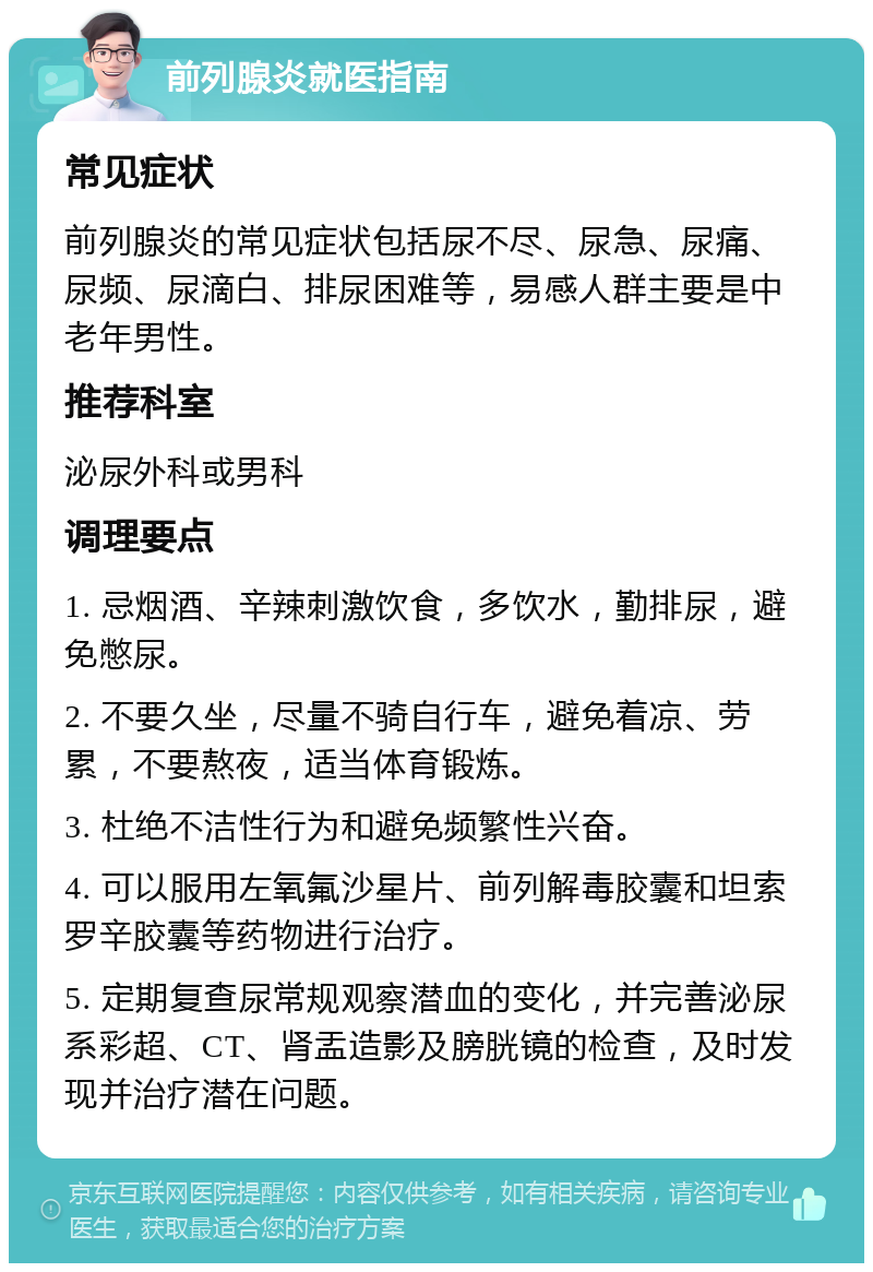 前列腺炎就医指南 常见症状 前列腺炎的常见症状包括尿不尽、尿急、尿痛、尿频、尿滴白、排尿困难等，易感人群主要是中老年男性。 推荐科室 泌尿外科或男科 调理要点 1. 忌烟酒、辛辣刺激饮食，多饮水，勤排尿，避免憋尿。 2. 不要久坐，尽量不骑自行车，避免着凉、劳累，不要熬夜，适当体育锻炼。 3. 杜绝不洁性行为和避免频繁性兴奋。 4. 可以服用左氧氟沙星片、前列解毒胶囊和坦索罗辛胶囊等药物进行治疗。 5. 定期复查尿常规观察潜血的变化，并完善泌尿系彩超、CT、肾盂造影及膀胱镜的检查，及时发现并治疗潜在问题。