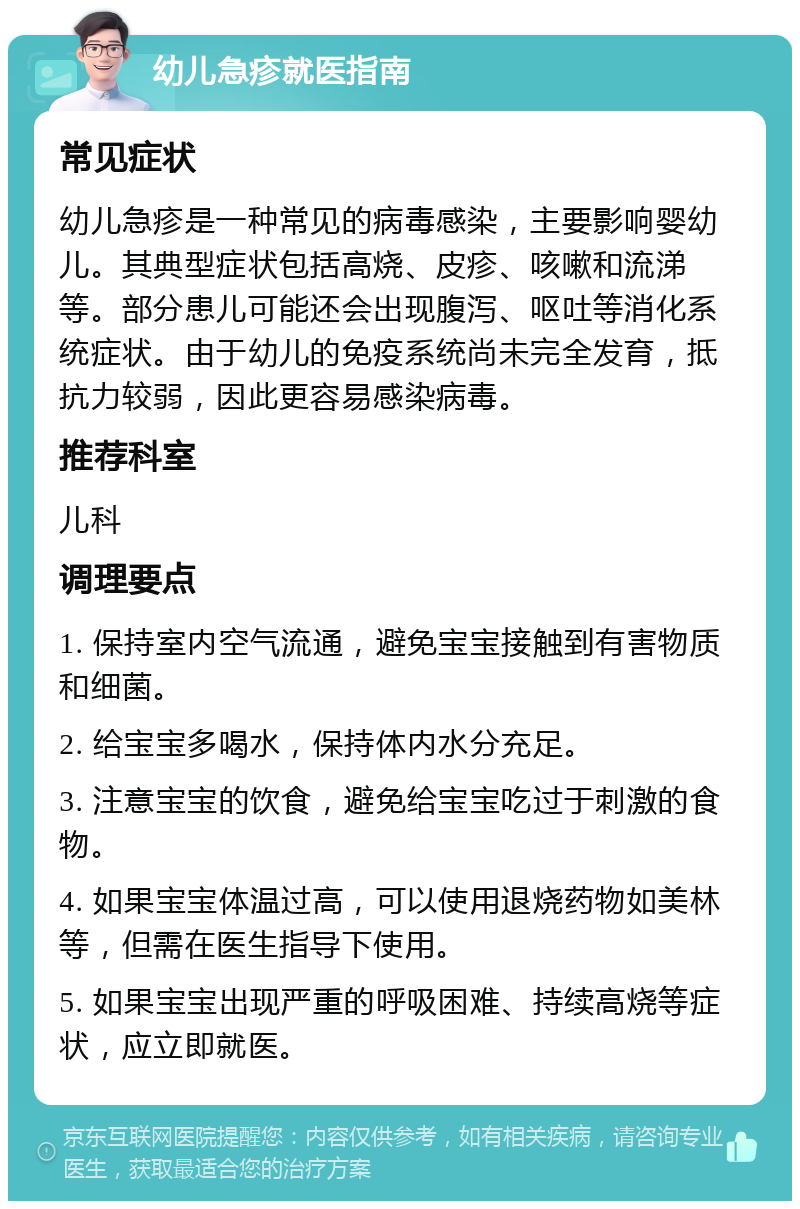 幼儿急疹就医指南 常见症状 幼儿急疹是一种常见的病毒感染，主要影响婴幼儿。其典型症状包括高烧、皮疹、咳嗽和流涕等。部分患儿可能还会出现腹泻、呕吐等消化系统症状。由于幼儿的免疫系统尚未完全发育，抵抗力较弱，因此更容易感染病毒。 推荐科室 儿科 调理要点 1. 保持室内空气流通，避免宝宝接触到有害物质和细菌。 2. 给宝宝多喝水，保持体内水分充足。 3. 注意宝宝的饮食，避免给宝宝吃过于刺激的食物。 4. 如果宝宝体温过高，可以使用退烧药物如美林等，但需在医生指导下使用。 5. 如果宝宝出现严重的呼吸困难、持续高烧等症状，应立即就医。