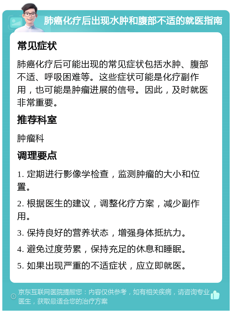 肺癌化疗后出现水肿和腹部不适的就医指南 常见症状 肺癌化疗后可能出现的常见症状包括水肿、腹部不适、呼吸困难等。这些症状可能是化疗副作用，也可能是肿瘤进展的信号。因此，及时就医非常重要。 推荐科室 肿瘤科 调理要点 1. 定期进行影像学检查，监测肿瘤的大小和位置。 2. 根据医生的建议，调整化疗方案，减少副作用。 3. 保持良好的营养状态，增强身体抵抗力。 4. 避免过度劳累，保持充足的休息和睡眠。 5. 如果出现严重的不适症状，应立即就医。