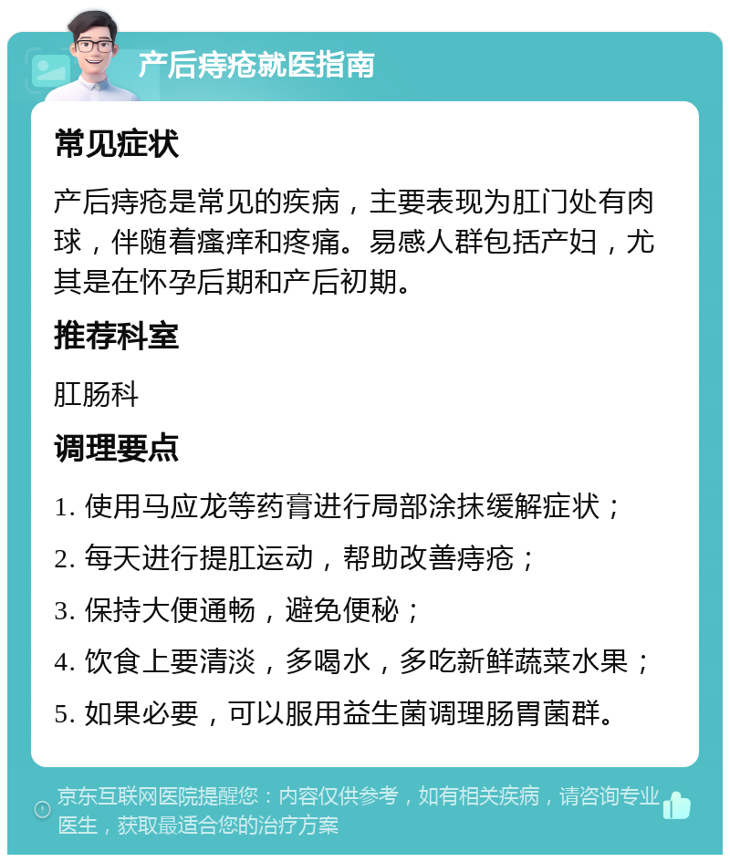 产后痔疮就医指南 常见症状 产后痔疮是常见的疾病，主要表现为肛门处有肉球，伴随着瘙痒和疼痛。易感人群包括产妇，尤其是在怀孕后期和产后初期。 推荐科室 肛肠科 调理要点 1. 使用马应龙等药膏进行局部涂抹缓解症状； 2. 每天进行提肛运动，帮助改善痔疮； 3. 保持大便通畅，避免便秘； 4. 饮食上要清淡，多喝水，多吃新鲜蔬菜水果； 5. 如果必要，可以服用益生菌调理肠胃菌群。