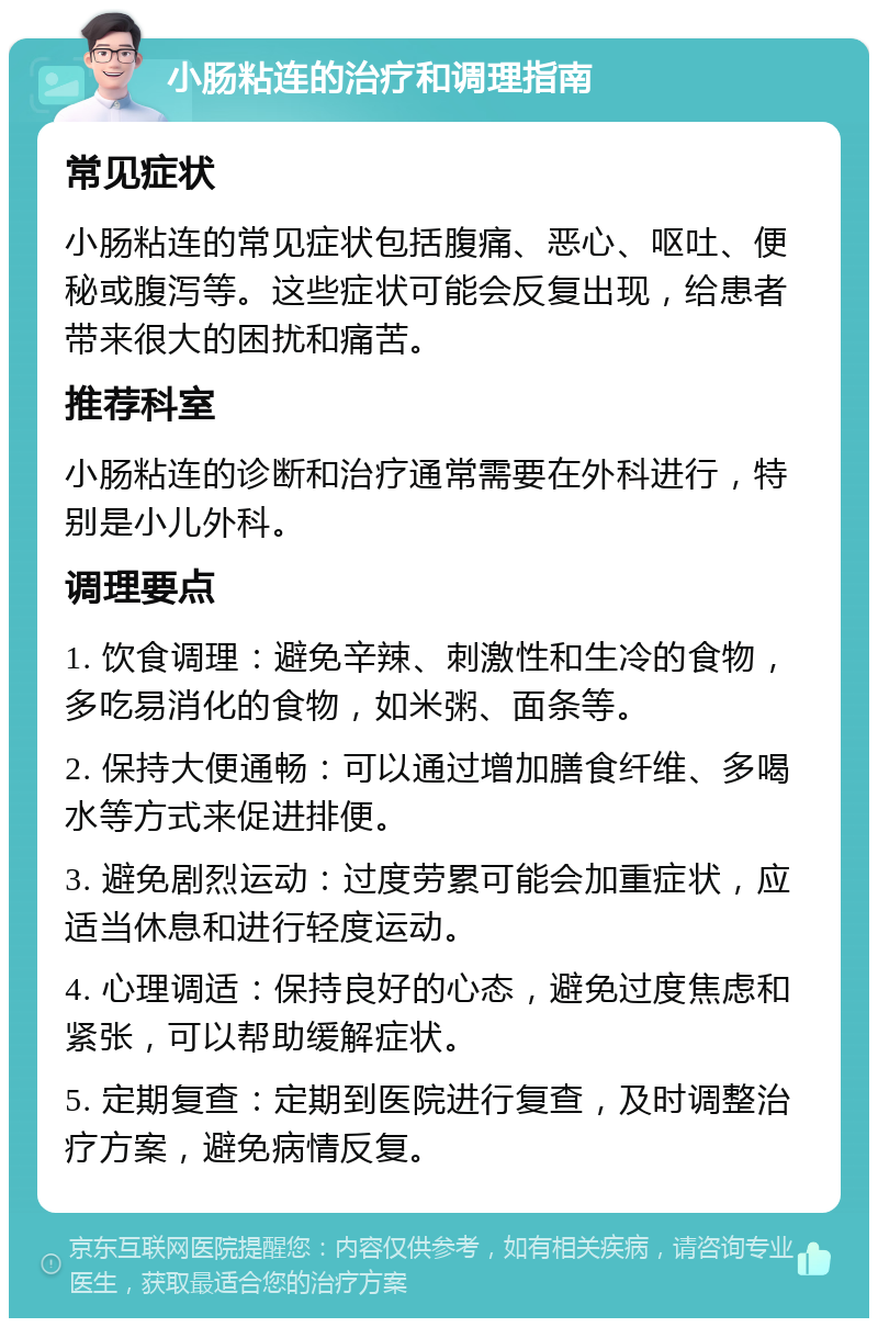 小肠粘连的治疗和调理指南 常见症状 小肠粘连的常见症状包括腹痛、恶心、呕吐、便秘或腹泻等。这些症状可能会反复出现，给患者带来很大的困扰和痛苦。 推荐科室 小肠粘连的诊断和治疗通常需要在外科进行，特别是小儿外科。 调理要点 1. 饮食调理：避免辛辣、刺激性和生冷的食物，多吃易消化的食物，如米粥、面条等。 2. 保持大便通畅：可以通过增加膳食纤维、多喝水等方式来促进排便。 3. 避免剧烈运动：过度劳累可能会加重症状，应适当休息和进行轻度运动。 4. 心理调适：保持良好的心态，避免过度焦虑和紧张，可以帮助缓解症状。 5. 定期复查：定期到医院进行复查，及时调整治疗方案，避免病情反复。