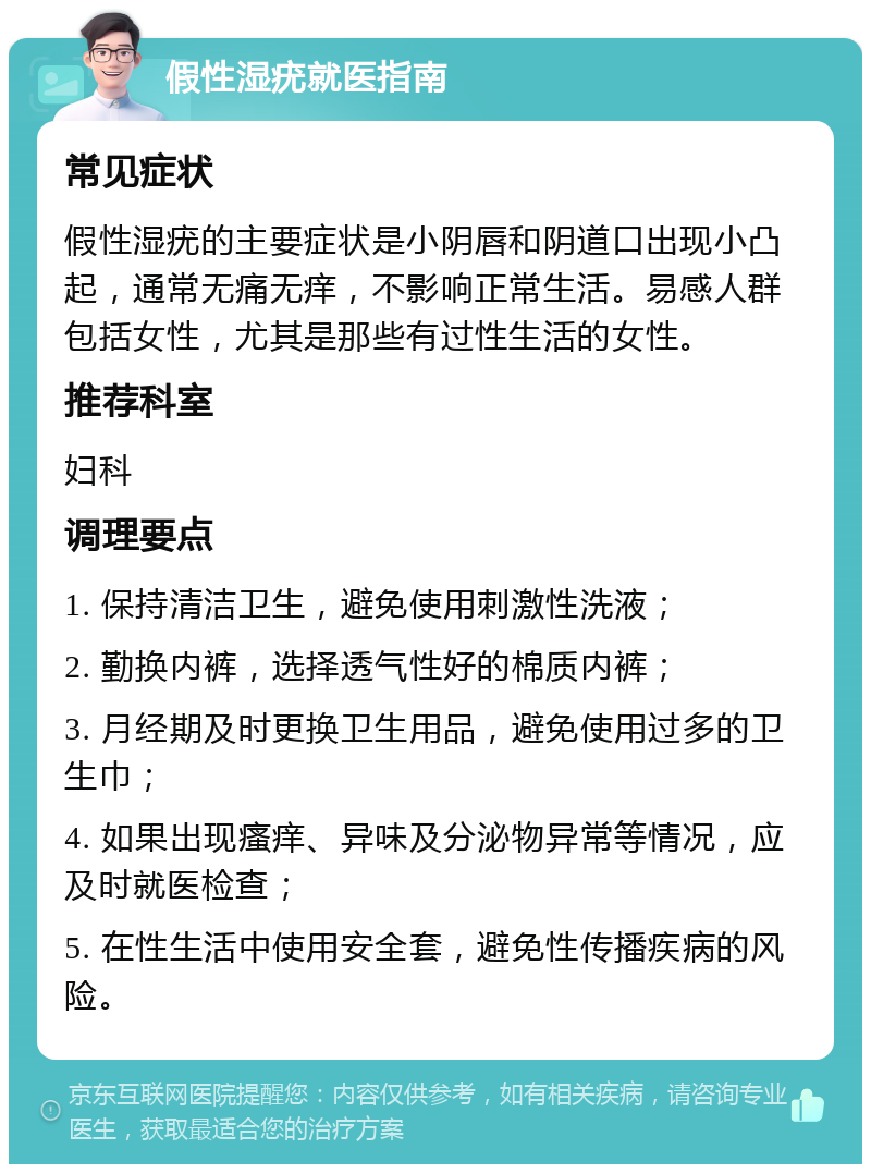 假性湿疣就医指南 常见症状 假性湿疣的主要症状是小阴唇和阴道口出现小凸起，通常无痛无痒，不影响正常生活。易感人群包括女性，尤其是那些有过性生活的女性。 推荐科室 妇科 调理要点 1. 保持清洁卫生，避免使用刺激性洗液； 2. 勤换内裤，选择透气性好的棉质内裤； 3. 月经期及时更换卫生用品，避免使用过多的卫生巾； 4. 如果出现瘙痒、异味及分泌物异常等情况，应及时就医检查； 5. 在性生活中使用安全套，避免性传播疾病的风险。