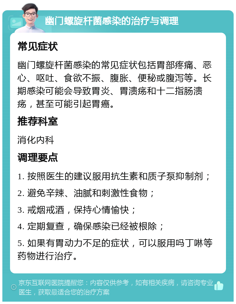 幽门螺旋杆菌感染的治疗与调理 常见症状 幽门螺旋杆菌感染的常见症状包括胃部疼痛、恶心、呕吐、食欲不振、腹胀、便秘或腹泻等。长期感染可能会导致胃炎、胃溃疡和十二指肠溃疡，甚至可能引起胃癌。 推荐科室 消化内科 调理要点 1. 按照医生的建议服用抗生素和质子泵抑制剂； 2. 避免辛辣、油腻和刺激性食物； 3. 戒烟戒酒，保持心情愉快； 4. 定期复查，确保感染已经被根除； 5. 如果有胃动力不足的症状，可以服用吗丁啉等药物进行治疗。