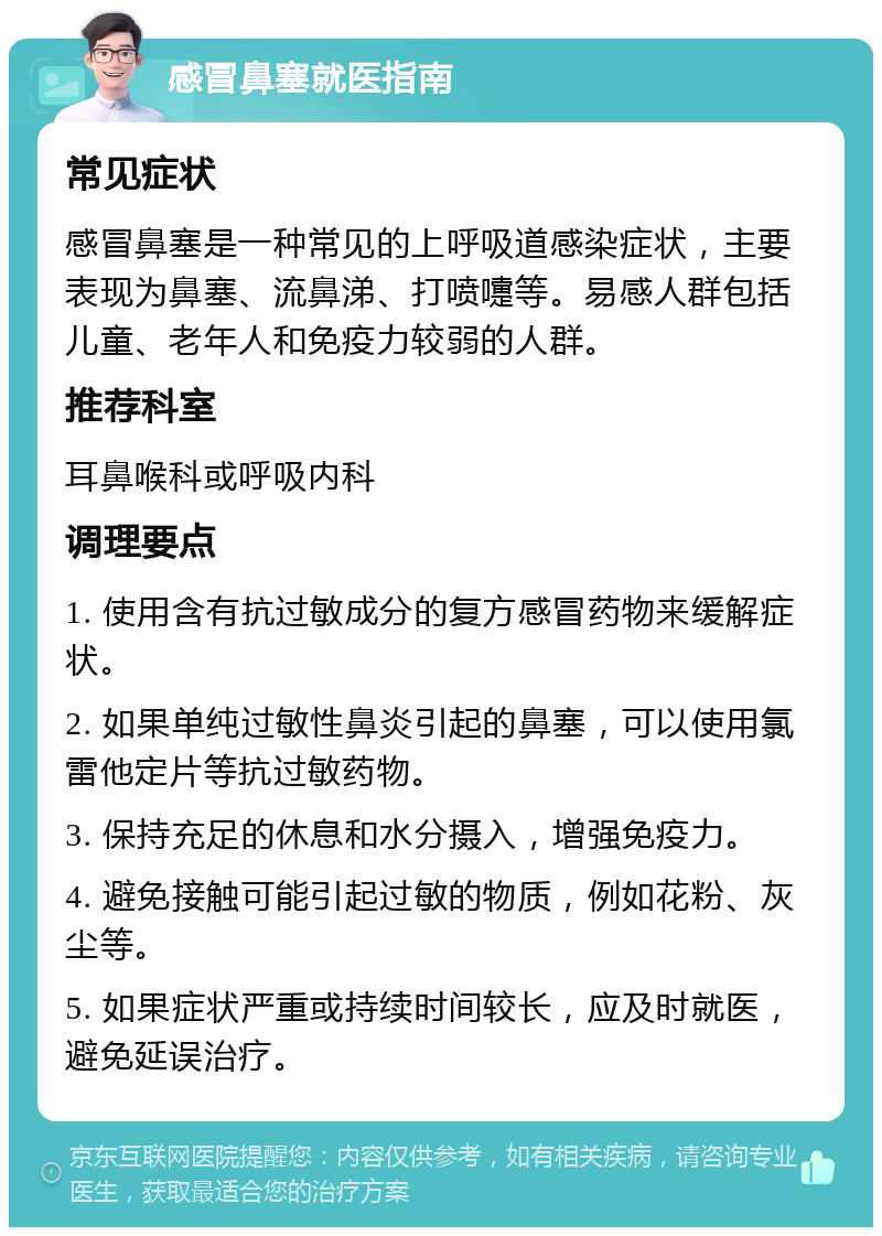 感冒鼻塞就医指南 常见症状 感冒鼻塞是一种常见的上呼吸道感染症状，主要表现为鼻塞、流鼻涕、打喷嚏等。易感人群包括儿童、老年人和免疫力较弱的人群。 推荐科室 耳鼻喉科或呼吸内科 调理要点 1. 使用含有抗过敏成分的复方感冒药物来缓解症状。 2. 如果单纯过敏性鼻炎引起的鼻塞，可以使用氯雷他定片等抗过敏药物。 3. 保持充足的休息和水分摄入，增强免疫力。 4. 避免接触可能引起过敏的物质，例如花粉、灰尘等。 5. 如果症状严重或持续时间较长，应及时就医，避免延误治疗。