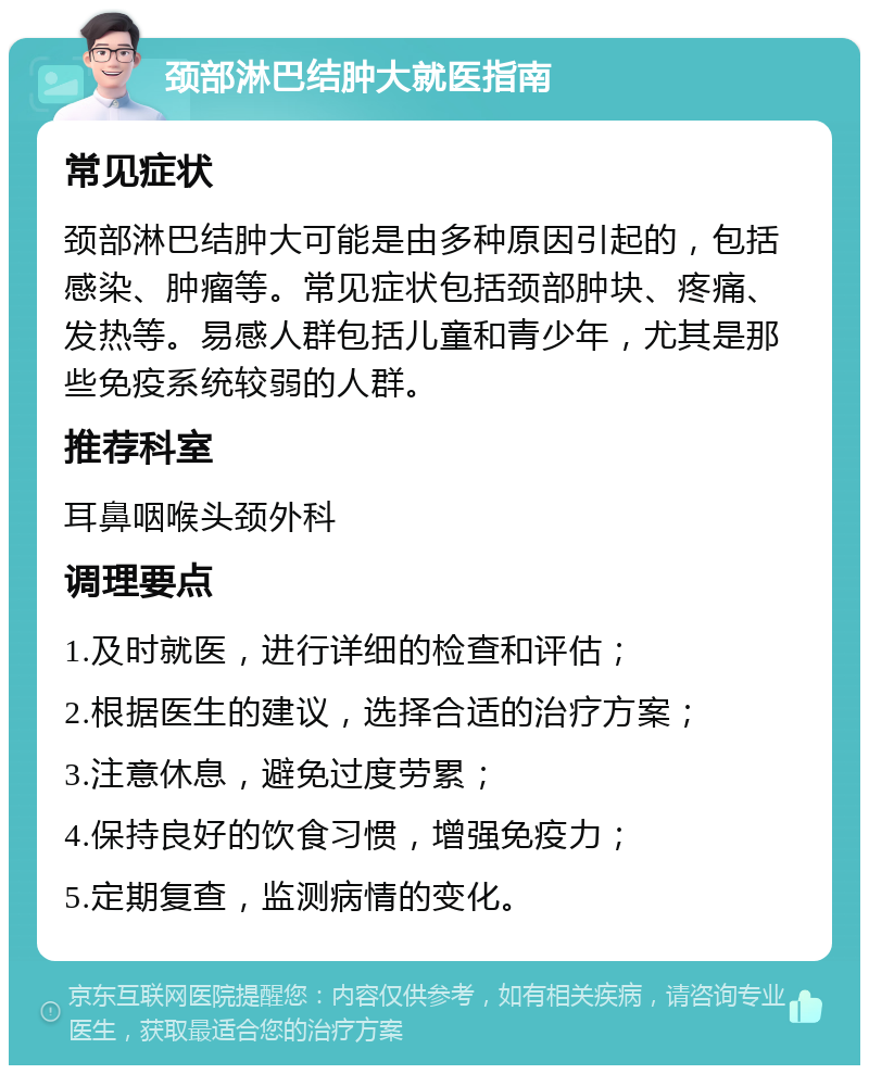 颈部淋巴结肿大就医指南 常见症状 颈部淋巴结肿大可能是由多种原因引起的，包括感染、肿瘤等。常见症状包括颈部肿块、疼痛、发热等。易感人群包括儿童和青少年，尤其是那些免疫系统较弱的人群。 推荐科室 耳鼻咽喉头颈外科 调理要点 1.及时就医，进行详细的检查和评估； 2.根据医生的建议，选择合适的治疗方案； 3.注意休息，避免过度劳累； 4.保持良好的饮食习惯，增强免疫力； 5.定期复查，监测病情的变化。