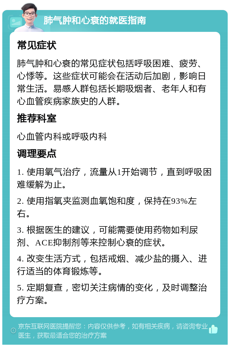 肺气肿和心衰的就医指南 常见症状 肺气肿和心衰的常见症状包括呼吸困难、疲劳、心悸等。这些症状可能会在活动后加剧，影响日常生活。易感人群包括长期吸烟者、老年人和有心血管疾病家族史的人群。 推荐科室 心血管内科或呼吸内科 调理要点 1. 使用氧气治疗，流量从1开始调节，直到呼吸困难缓解为止。 2. 使用指氧夹监测血氧饱和度，保持在93%左右。 3. 根据医生的建议，可能需要使用药物如利尿剂、ACE抑制剂等来控制心衰的症状。 4. 改变生活方式，包括戒烟、减少盐的摄入、进行适当的体育锻炼等。 5. 定期复查，密切关注病情的变化，及时调整治疗方案。