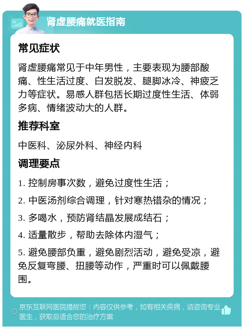 肾虚腰痛就医指南 常见症状 肾虚腰痛常见于中年男性，主要表现为腰部酸痛、性生活过度、白发脱发、腿脚冰冷、神疲乏力等症状。易感人群包括长期过度性生活、体弱多病、情绪波动大的人群。 推荐科室 中医科、泌尿外科、神经内科 调理要点 1. 控制房事次数，避免过度性生活； 2. 中医汤剂综合调理，针对寒热错杂的情况； 3. 多喝水，预防肾结晶发展成结石； 4. 适量散步，帮助去除体内湿气； 5. 避免腰部负重，避免剧烈活动，避免受凉，避免反复弯腰、扭腰等动作，严重时可以佩戴腰围。