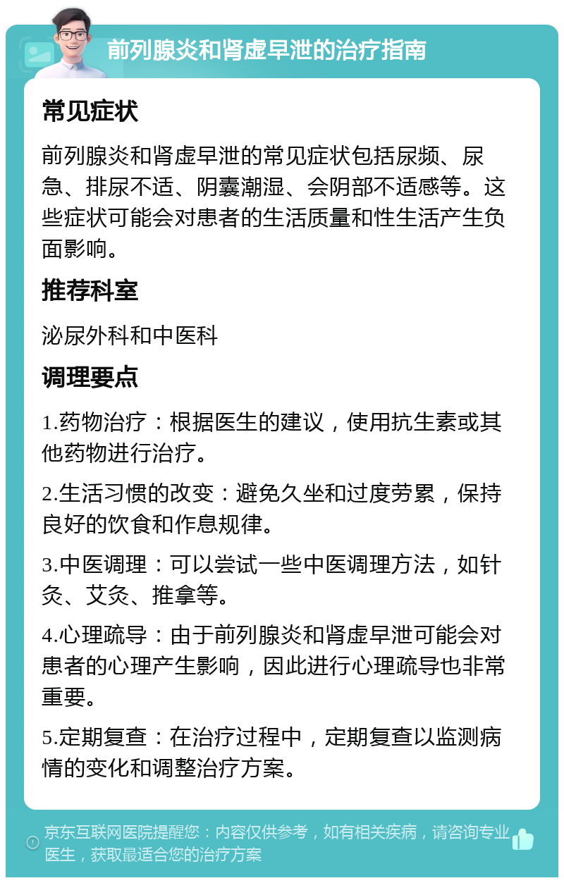 前列腺炎和肾虚早泄的治疗指南 常见症状 前列腺炎和肾虚早泄的常见症状包括尿频、尿急、排尿不适、阴囊潮湿、会阴部不适感等。这些症状可能会对患者的生活质量和性生活产生负面影响。 推荐科室 泌尿外科和中医科 调理要点 1.药物治疗：根据医生的建议，使用抗生素或其他药物进行治疗。 2.生活习惯的改变：避免久坐和过度劳累，保持良好的饮食和作息规律。 3.中医调理：可以尝试一些中医调理方法，如针灸、艾灸、推拿等。 4.心理疏导：由于前列腺炎和肾虚早泄可能会对患者的心理产生影响，因此进行心理疏导也非常重要。 5.定期复查：在治疗过程中，定期复查以监测病情的变化和调整治疗方案。