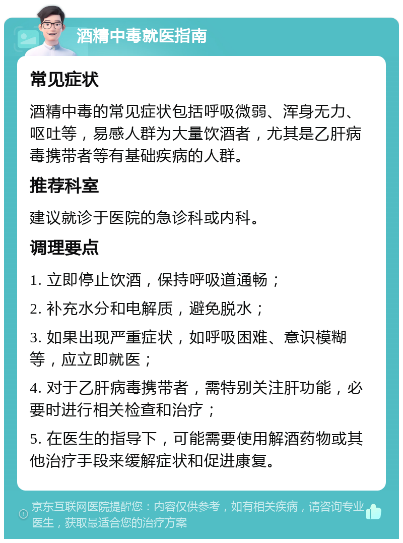 酒精中毒就医指南 常见症状 酒精中毒的常见症状包括呼吸微弱、浑身无力、呕吐等，易感人群为大量饮酒者，尤其是乙肝病毒携带者等有基础疾病的人群。 推荐科室 建议就诊于医院的急诊科或内科。 调理要点 1. 立即停止饮酒，保持呼吸道通畅； 2. 补充水分和电解质，避免脱水； 3. 如果出现严重症状，如呼吸困难、意识模糊等，应立即就医； 4. 对于乙肝病毒携带者，需特别关注肝功能，必要时进行相关检查和治疗； 5. 在医生的指导下，可能需要使用解酒药物或其他治疗手段来缓解症状和促进康复。