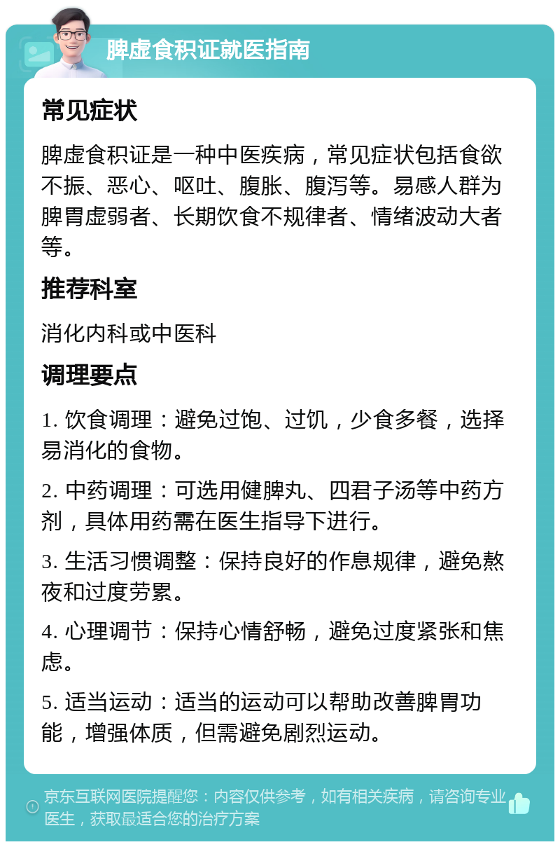 脾虚食积证就医指南 常见症状 脾虚食积证是一种中医疾病，常见症状包括食欲不振、恶心、呕吐、腹胀、腹泻等。易感人群为脾胃虚弱者、长期饮食不规律者、情绪波动大者等。 推荐科室 消化内科或中医科 调理要点 1. 饮食调理：避免过饱、过饥，少食多餐，选择易消化的食物。 2. 中药调理：可选用健脾丸、四君子汤等中药方剂，具体用药需在医生指导下进行。 3. 生活习惯调整：保持良好的作息规律，避免熬夜和过度劳累。 4. 心理调节：保持心情舒畅，避免过度紧张和焦虑。 5. 适当运动：适当的运动可以帮助改善脾胃功能，增强体质，但需避免剧烈运动。