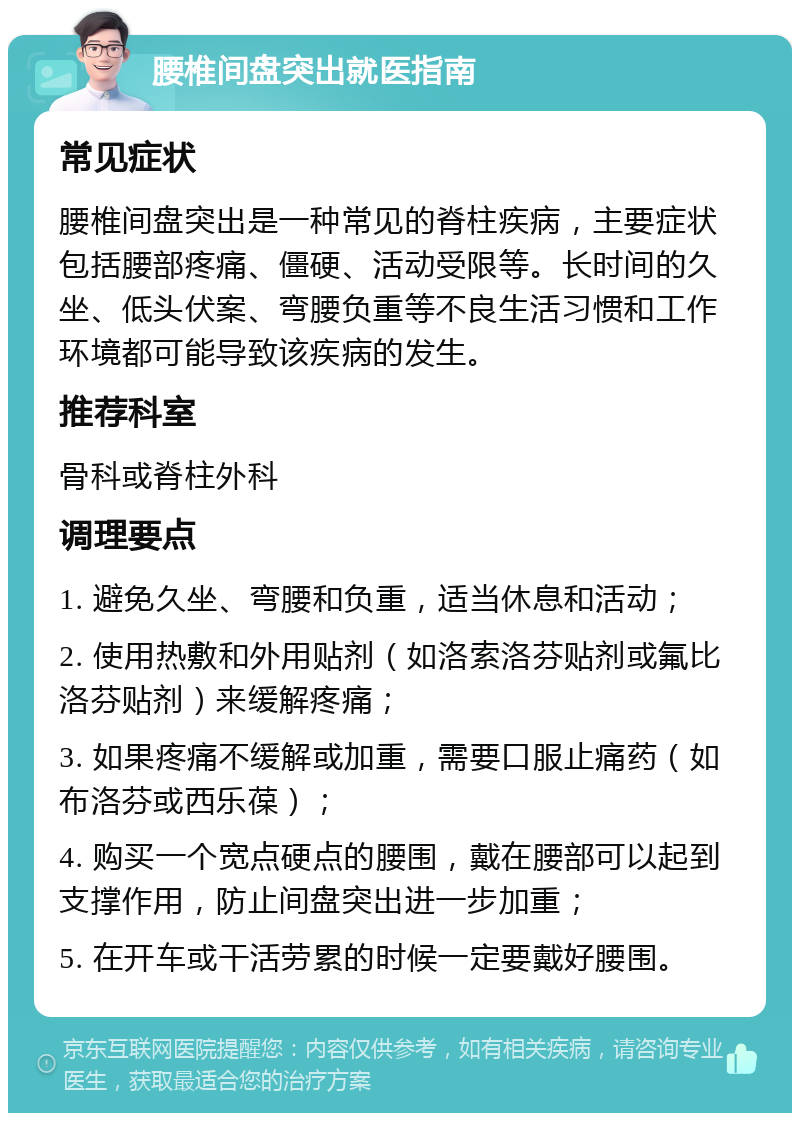 腰椎间盘突出就医指南 常见症状 腰椎间盘突出是一种常见的脊柱疾病，主要症状包括腰部疼痛、僵硬、活动受限等。长时间的久坐、低头伏案、弯腰负重等不良生活习惯和工作环境都可能导致该疾病的发生。 推荐科室 骨科或脊柱外科 调理要点 1. 避免久坐、弯腰和负重，适当休息和活动； 2. 使用热敷和外用贴剂（如洛索洛芬贴剂或氟比洛芬贴剂）来缓解疼痛； 3. 如果疼痛不缓解或加重，需要口服止痛药（如布洛芬或西乐葆）； 4. 购买一个宽点硬点的腰围，戴在腰部可以起到支撑作用，防止间盘突出进一步加重； 5. 在开车或干活劳累的时候一定要戴好腰围。