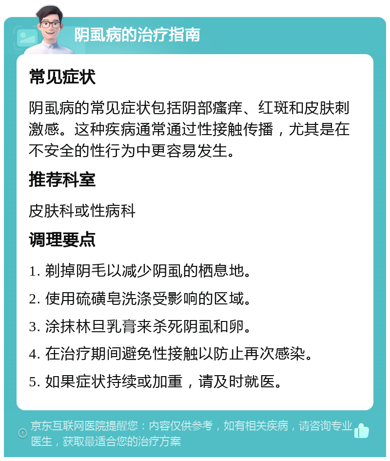 阴虱病的治疗指南 常见症状 阴虱病的常见症状包括阴部瘙痒、红斑和皮肤刺激感。这种疾病通常通过性接触传播，尤其是在不安全的性行为中更容易发生。 推荐科室 皮肤科或性病科 调理要点 1. 剃掉阴毛以减少阴虱的栖息地。 2. 使用硫磺皂洗涤受影响的区域。 3. 涂抹林旦乳膏来杀死阴虱和卵。 4. 在治疗期间避免性接触以防止再次感染。 5. 如果症状持续或加重，请及时就医。