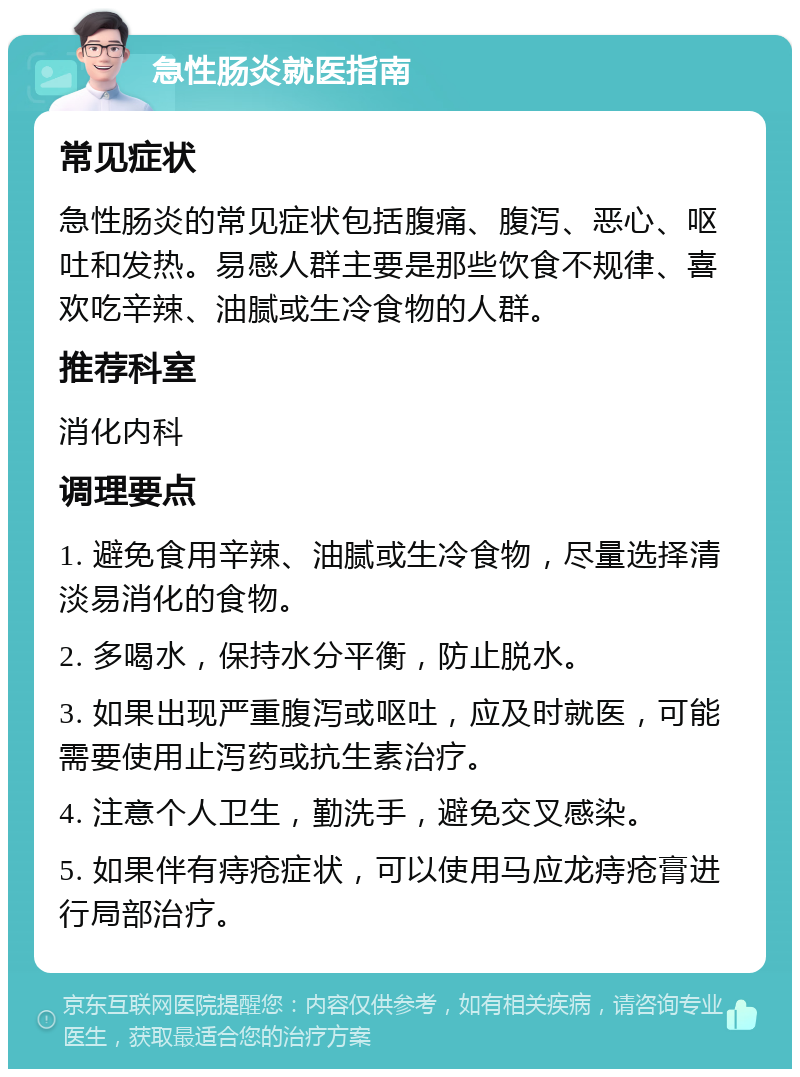 急性肠炎就医指南 常见症状 急性肠炎的常见症状包括腹痛、腹泻、恶心、呕吐和发热。易感人群主要是那些饮食不规律、喜欢吃辛辣、油腻或生冷食物的人群。 推荐科室 消化内科 调理要点 1. 避免食用辛辣、油腻或生冷食物，尽量选择清淡易消化的食物。 2. 多喝水，保持水分平衡，防止脱水。 3. 如果出现严重腹泻或呕吐，应及时就医，可能需要使用止泻药或抗生素治疗。 4. 注意个人卫生，勤洗手，避免交叉感染。 5. 如果伴有痔疮症状，可以使用马应龙痔疮膏进行局部治疗。