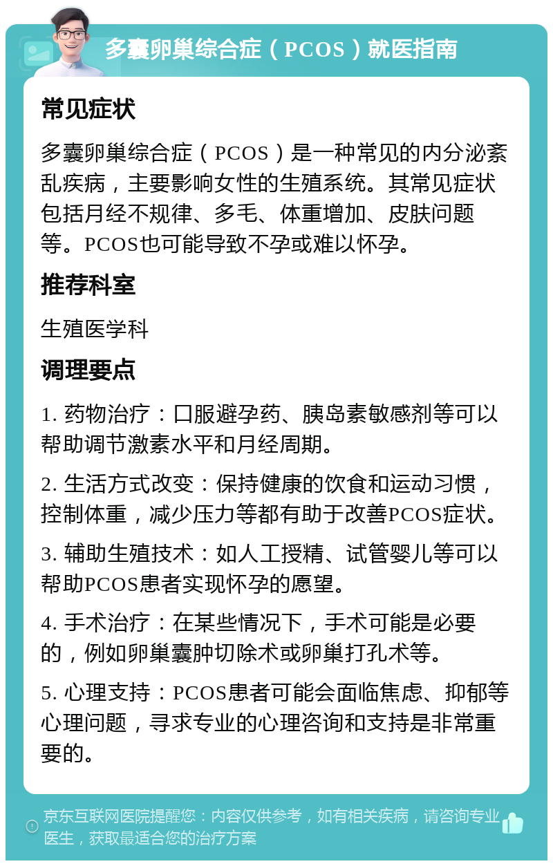 多囊卵巢综合症（PCOS）就医指南 常见症状 多囊卵巢综合症（PCOS）是一种常见的内分泌紊乱疾病，主要影响女性的生殖系统。其常见症状包括月经不规律、多毛、体重增加、皮肤问题等。PCOS也可能导致不孕或难以怀孕。 推荐科室 生殖医学科 调理要点 1. 药物治疗：口服避孕药、胰岛素敏感剂等可以帮助调节激素水平和月经周期。 2. 生活方式改变：保持健康的饮食和运动习惯，控制体重，减少压力等都有助于改善PCOS症状。 3. 辅助生殖技术：如人工授精、试管婴儿等可以帮助PCOS患者实现怀孕的愿望。 4. 手术治疗：在某些情况下，手术可能是必要的，例如卵巢囊肿切除术或卵巢打孔术等。 5. 心理支持：PCOS患者可能会面临焦虑、抑郁等心理问题，寻求专业的心理咨询和支持是非常重要的。