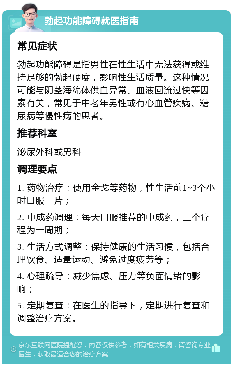 勃起功能障碍就医指南 常见症状 勃起功能障碍是指男性在性生活中无法获得或维持足够的勃起硬度，影响性生活质量。这种情况可能与阴茎海绵体供血异常、血液回流过快等因素有关，常见于中老年男性或有心血管疾病、糖尿病等慢性病的患者。 推荐科室 泌尿外科或男科 调理要点 1. 药物治疗：使用金戈等药物，性生活前1~3个小时口服一片； 2. 中成药调理：每天口服推荐的中成药，三个疗程为一周期； 3. 生活方式调整：保持健康的生活习惯，包括合理饮食、适量运动、避免过度疲劳等； 4. 心理疏导：减少焦虑、压力等负面情绪的影响； 5. 定期复查：在医生的指导下，定期进行复查和调整治疗方案。