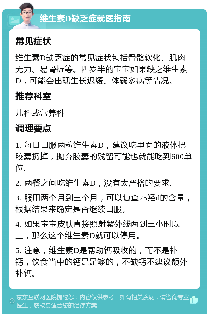 维生素D缺乏症就医指南 常见症状 维生素D缺乏症的常见症状包括骨骼软化、肌肉无力、易骨折等。四岁半的宝宝如果缺乏维生素D，可能会出现生长迟缓、体弱多病等情况。 推荐科室 儿科或营养科 调理要点 1. 每日口服两粒维生素D，建议吃里面的液体把胶囊扔掉，抛弃胶囊的残留可能也就能吃到600单位。 2. 两餐之间吃维生素D，没有太严格的要求。 3. 服用两个月到三个月，可以复查25羟d的含量，根据结果来确定是否继续口服。 4. 如果宝宝皮肤直接照射紫外线两到三小时以上，那么这个维生素D就可以停用。 5. 注意，维生素D是帮助钙吸收的，而不是补钙，饮食当中的钙是足够的，不缺钙不建议额外补钙。