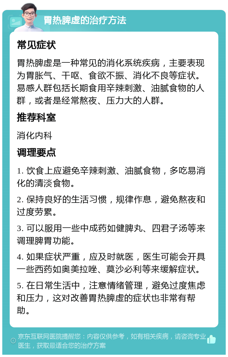 胃热脾虚的治疗方法 常见症状 胃热脾虚是一种常见的消化系统疾病，主要表现为胃胀气、干呕、食欲不振、消化不良等症状。易感人群包括长期食用辛辣刺激、油腻食物的人群，或者是经常熬夜、压力大的人群。 推荐科室 消化内科 调理要点 1. 饮食上应避免辛辣刺激、油腻食物，多吃易消化的清淡食物。 2. 保持良好的生活习惯，规律作息，避免熬夜和过度劳累。 3. 可以服用一些中成药如健脾丸、四君子汤等来调理脾胃功能。 4. 如果症状严重，应及时就医，医生可能会开具一些西药如奥美拉唑、莫沙必利等来缓解症状。 5. 在日常生活中，注意情绪管理，避免过度焦虑和压力，这对改善胃热脾虚的症状也非常有帮助。