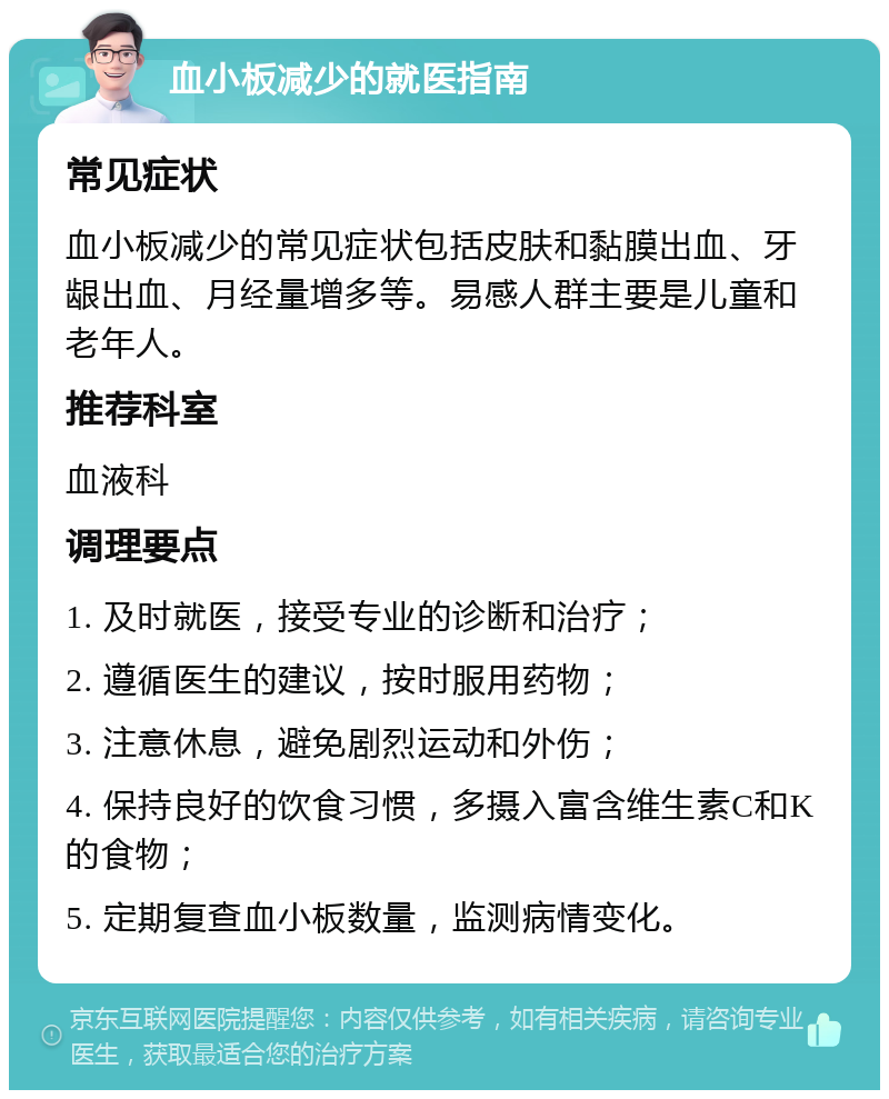 血小板减少的就医指南 常见症状 血小板减少的常见症状包括皮肤和黏膜出血、牙龈出血、月经量增多等。易感人群主要是儿童和老年人。 推荐科室 血液科 调理要点 1. 及时就医，接受专业的诊断和治疗； 2. 遵循医生的建议，按时服用药物； 3. 注意休息，避免剧烈运动和外伤； 4. 保持良好的饮食习惯，多摄入富含维生素C和K的食物； 5. 定期复查血小板数量，监测病情变化。