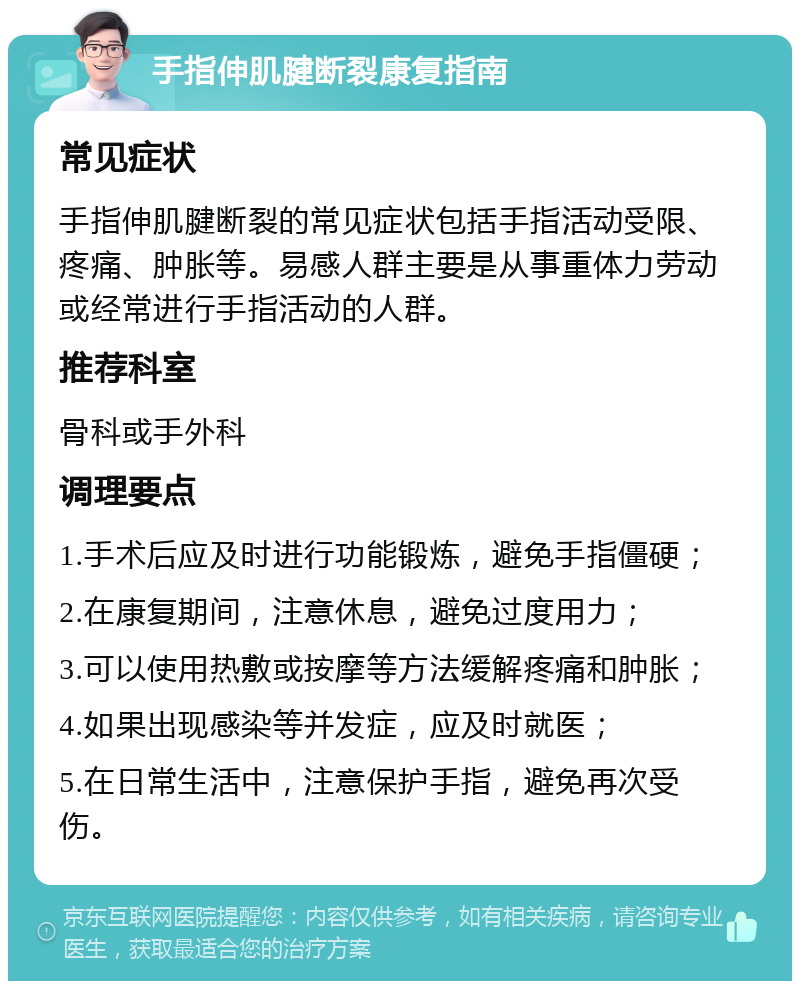 手指伸肌腱断裂康复指南 常见症状 手指伸肌腱断裂的常见症状包括手指活动受限、疼痛、肿胀等。易感人群主要是从事重体力劳动或经常进行手指活动的人群。 推荐科室 骨科或手外科 调理要点 1.手术后应及时进行功能锻炼，避免手指僵硬； 2.在康复期间，注意休息，避免过度用力； 3.可以使用热敷或按摩等方法缓解疼痛和肿胀； 4.如果出现感染等并发症，应及时就医； 5.在日常生活中，注意保护手指，避免再次受伤。