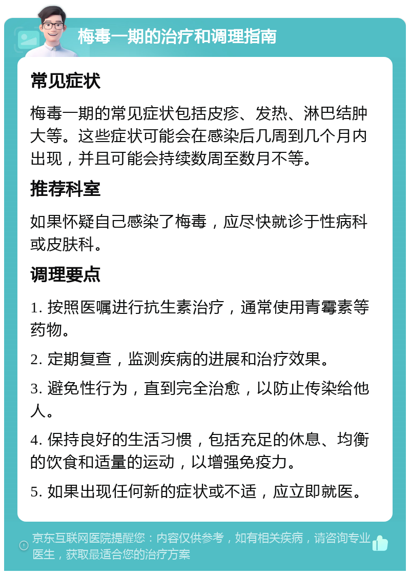 梅毒一期的治疗和调理指南 常见症状 梅毒一期的常见症状包括皮疹、发热、淋巴结肿大等。这些症状可能会在感染后几周到几个月内出现，并且可能会持续数周至数月不等。 推荐科室 如果怀疑自己感染了梅毒，应尽快就诊于性病科或皮肤科。 调理要点 1. 按照医嘱进行抗生素治疗，通常使用青霉素等药物。 2. 定期复查，监测疾病的进展和治疗效果。 3. 避免性行为，直到完全治愈，以防止传染给他人。 4. 保持良好的生活习惯，包括充足的休息、均衡的饮食和适量的运动，以增强免疫力。 5. 如果出现任何新的症状或不适，应立即就医。