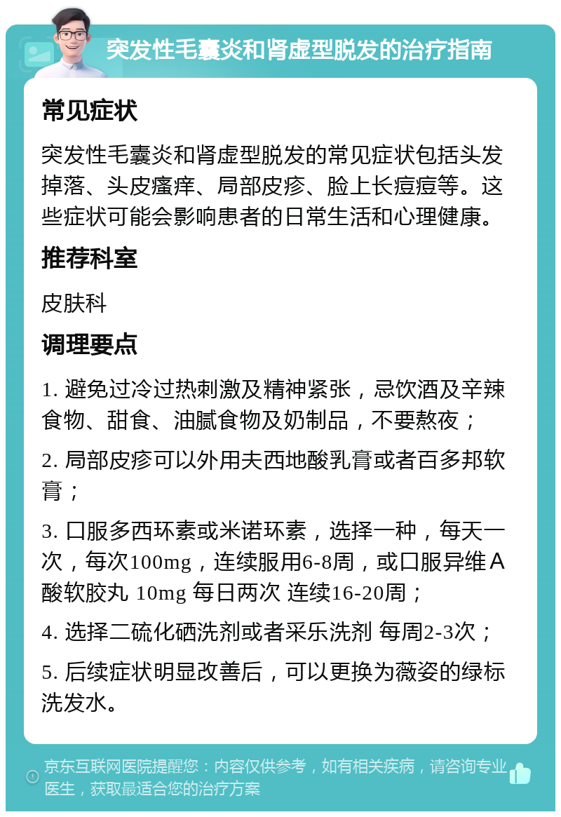 突发性毛囊炎和肾虚型脱发的治疗指南 常见症状 突发性毛囊炎和肾虚型脱发的常见症状包括头发掉落、头皮瘙痒、局部皮疹、脸上长痘痘等。这些症状可能会影响患者的日常生活和心理健康。 推荐科室 皮肤科 调理要点 1. 避免过冷过热刺激及精神紧张，忌饮酒及辛辣食物、甜食、油腻食物及奶制品，不要熬夜； 2. 局部皮疹可以外用夫西地酸乳膏或者百多邦软膏； 3. 口服多西环素或米诺环素，选择一种，每天一次，每次100mg，连续服用6-8周，或口服异维Ａ酸软胶丸 10mg 每日两次 连续16-20周； 4. 选择二硫化硒洗剂或者采乐洗剂 每周2-3次； 5. 后续症状明显改善后，可以更换为薇姿的绿标洗发水。