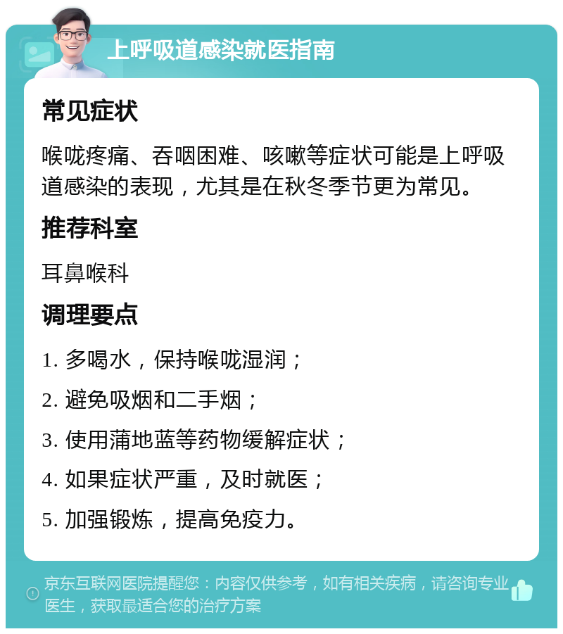 上呼吸道感染就医指南 常见症状 喉咙疼痛、吞咽困难、咳嗽等症状可能是上呼吸道感染的表现，尤其是在秋冬季节更为常见。 推荐科室 耳鼻喉科 调理要点 1. 多喝水，保持喉咙湿润； 2. 避免吸烟和二手烟； 3. 使用蒲地蓝等药物缓解症状； 4. 如果症状严重，及时就医； 5. 加强锻炼，提高免疫力。