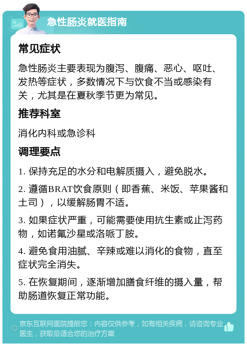 急性肠炎就医指南 常见症状 急性肠炎主要表现为腹泻、腹痛、恶心、呕吐、发热等症状，多数情况下与饮食不当或感染有关，尤其是在夏秋季节更为常见。 推荐科室 消化内科或急诊科 调理要点 1. 保持充足的水分和电解质摄入，避免脱水。 2. 遵循BRAT饮食原则（即香蕉、米饭、苹果酱和土司），以缓解肠胃不适。 3. 如果症状严重，可能需要使用抗生素或止泻药物，如诺氟沙星或洛哌丁胺。 4. 避免食用油腻、辛辣或难以消化的食物，直至症状完全消失。 5. 在恢复期间，逐渐增加膳食纤维的摄入量，帮助肠道恢复正常功能。