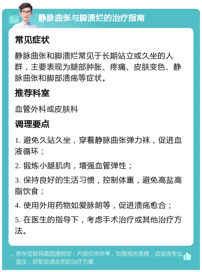 静脉曲张与脚溃烂的治疗指南 常见症状 静脉曲张和脚溃烂常见于长期站立或久坐的人群，主要表现为腿部肿胀、疼痛、皮肤变色、静脉曲张和脚部溃疡等症状。 推荐科室 血管外科或皮肤科 调理要点 1. 避免久站久坐，穿着静脉曲张弹力袜，促进血液循环； 2. 锻炼小腿肌肉，增强血管弹性； 3. 保持良好的生活习惯，控制体重，避免高盐高脂饮食； 4. 使用外用药物如爱脉朗等，促进溃疡愈合； 5. 在医生的指导下，考虑手术治疗或其他治疗方法。