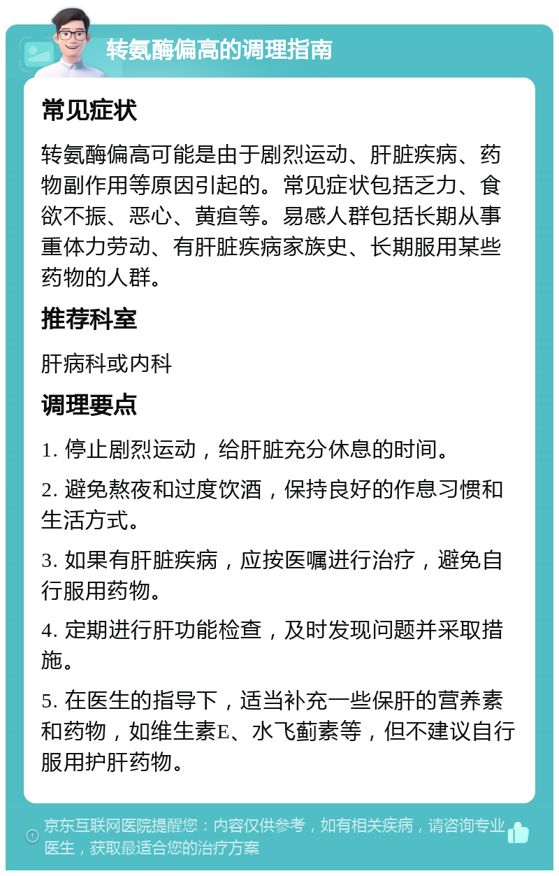 转氨酶偏高的调理指南 常见症状 转氨酶偏高可能是由于剧烈运动、肝脏疾病、药物副作用等原因引起的。常见症状包括乏力、食欲不振、恶心、黄疸等。易感人群包括长期从事重体力劳动、有肝脏疾病家族史、长期服用某些药物的人群。 推荐科室 肝病科或内科 调理要点 1. 停止剧烈运动，给肝脏充分休息的时间。 2. 避免熬夜和过度饮酒，保持良好的作息习惯和生活方式。 3. 如果有肝脏疾病，应按医嘱进行治疗，避免自行服用药物。 4. 定期进行肝功能检查，及时发现问题并采取措施。 5. 在医生的指导下，适当补充一些保肝的营养素和药物，如维生素E、水飞蓟素等，但不建议自行服用护肝药物。