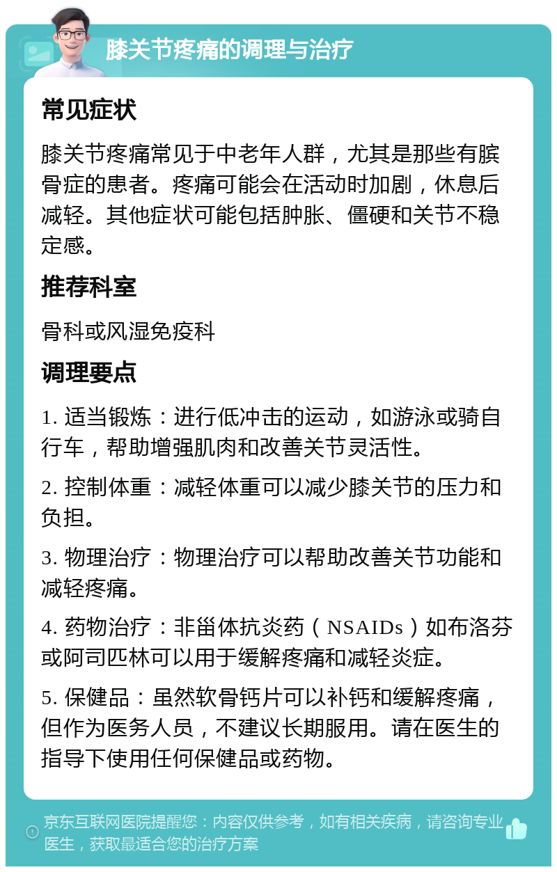 膝关节疼痛的调理与治疗 常见症状 膝关节疼痛常见于中老年人群，尤其是那些有膑骨症的患者。疼痛可能会在活动时加剧，休息后减轻。其他症状可能包括肿胀、僵硬和关节不稳定感。 推荐科室 骨科或风湿免疫科 调理要点 1. 适当锻炼：进行低冲击的运动，如游泳或骑自行车，帮助增强肌肉和改善关节灵活性。 2. 控制体重：减轻体重可以减少膝关节的压力和负担。 3. 物理治疗：物理治疗可以帮助改善关节功能和减轻疼痛。 4. 药物治疗：非甾体抗炎药（NSAIDs）如布洛芬或阿司匹林可以用于缓解疼痛和减轻炎症。 5. 保健品：虽然软骨钙片可以补钙和缓解疼痛，但作为医务人员，不建议长期服用。请在医生的指导下使用任何保健品或药物。