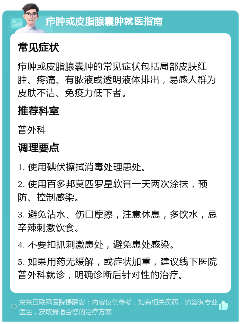 疖肿或皮脂腺囊肿就医指南 常见症状 疖肿或皮脂腺囊肿的常见症状包括局部皮肤红肿、疼痛、有脓液或透明液体排出，易感人群为皮肤不洁、免疫力低下者。 推荐科室 普外科 调理要点 1. 使用碘伏擦拭消毒处理患处。 2. 使用百多邦莫匹罗星软膏一天两次涂抹，预防、控制感染。 3. 避免沾水、伤口摩擦，注意休息，多饮水，忌辛辣刺激饮食。 4. 不要扣抓刺激患处，避免患处感染。 5. 如果用药无缓解，或症状加重，建议线下医院普外科就诊，明确诊断后针对性的治疗。