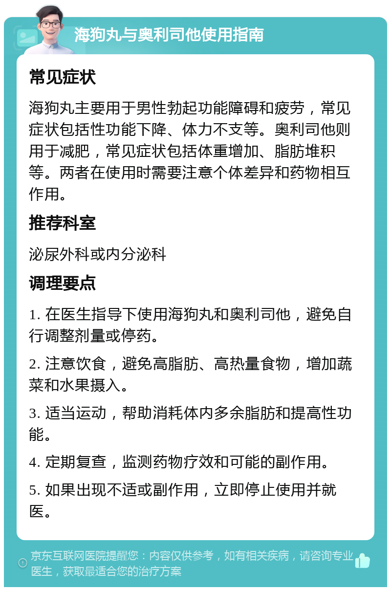 海狗丸与奥利司他使用指南 常见症状 海狗丸主要用于男性勃起功能障碍和疲劳，常见症状包括性功能下降、体力不支等。奥利司他则用于减肥，常见症状包括体重增加、脂肪堆积等。两者在使用时需要注意个体差异和药物相互作用。 推荐科室 泌尿外科或内分泌科 调理要点 1. 在医生指导下使用海狗丸和奥利司他，避免自行调整剂量或停药。 2. 注意饮食，避免高脂肪、高热量食物，增加蔬菜和水果摄入。 3. 适当运动，帮助消耗体内多余脂肪和提高性功能。 4. 定期复查，监测药物疗效和可能的副作用。 5. 如果出现不适或副作用，立即停止使用并就医。