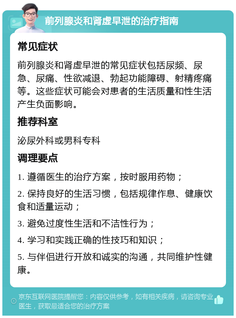 前列腺炎和肾虚早泄的治疗指南 常见症状 前列腺炎和肾虚早泄的常见症状包括尿频、尿急、尿痛、性欲减退、勃起功能障碍、射精疼痛等。这些症状可能会对患者的生活质量和性生活产生负面影响。 推荐科室 泌尿外科或男科专科 调理要点 1. 遵循医生的治疗方案，按时服用药物； 2. 保持良好的生活习惯，包括规律作息、健康饮食和适量运动； 3. 避免过度性生活和不洁性行为； 4. 学习和实践正确的性技巧和知识； 5. 与伴侣进行开放和诚实的沟通，共同维护性健康。