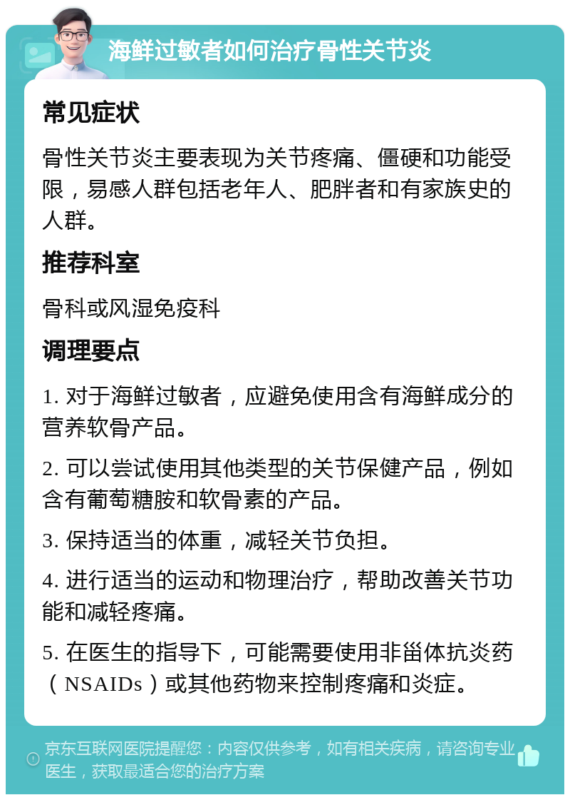 海鲜过敏者如何治疗骨性关节炎 常见症状 骨性关节炎主要表现为关节疼痛、僵硬和功能受限，易感人群包括老年人、肥胖者和有家族史的人群。 推荐科室 骨科或风湿免疫科 调理要点 1. 对于海鲜过敏者，应避免使用含有海鲜成分的营养软骨产品。 2. 可以尝试使用其他类型的关节保健产品，例如含有葡萄糖胺和软骨素的产品。 3. 保持适当的体重，减轻关节负担。 4. 进行适当的运动和物理治疗，帮助改善关节功能和减轻疼痛。 5. 在医生的指导下，可能需要使用非甾体抗炎药（NSAIDs）或其他药物来控制疼痛和炎症。