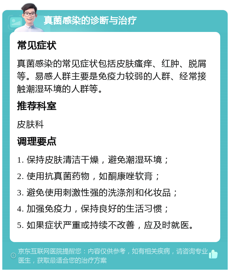 真菌感染的诊断与治疗 常见症状 真菌感染的常见症状包括皮肤瘙痒、红肿、脱屑等。易感人群主要是免疫力较弱的人群、经常接触潮湿环境的人群等。 推荐科室 皮肤科 调理要点 1. 保持皮肤清洁干燥，避免潮湿环境； 2. 使用抗真菌药物，如酮康唑软膏； 3. 避免使用刺激性强的洗涤剂和化妆品； 4. 加强免疫力，保持良好的生活习惯； 5. 如果症状严重或持续不改善，应及时就医。