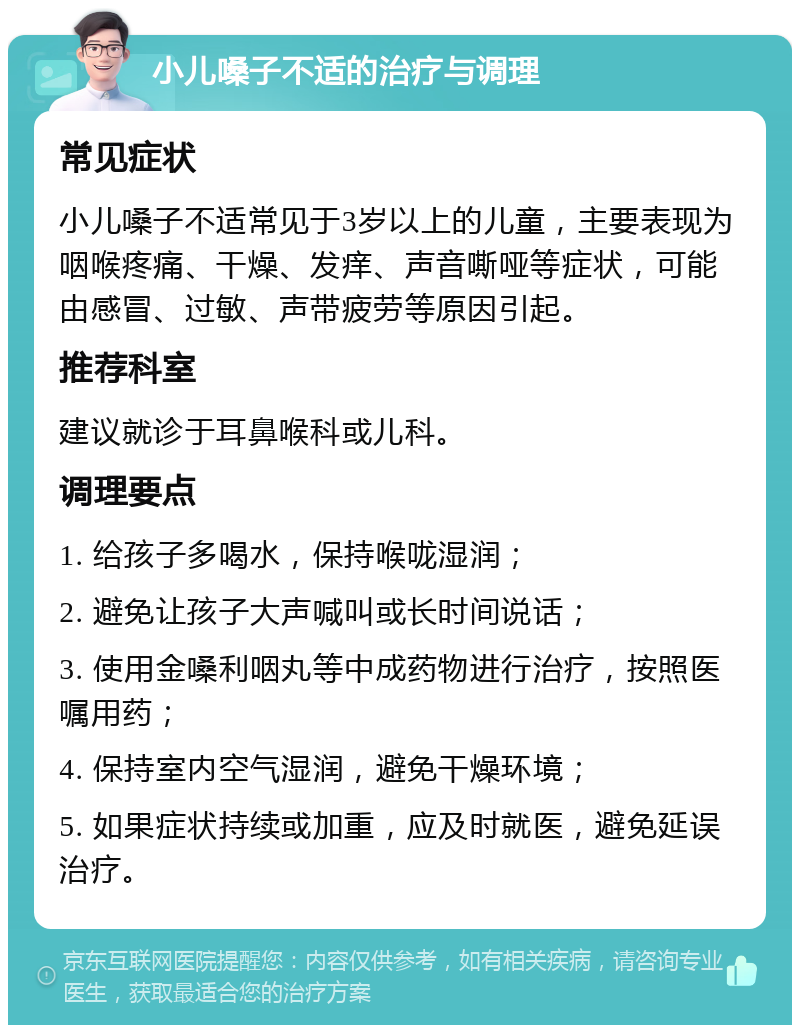 小儿嗓子不适的治疗与调理 常见症状 小儿嗓子不适常见于3岁以上的儿童，主要表现为咽喉疼痛、干燥、发痒、声音嘶哑等症状，可能由感冒、过敏、声带疲劳等原因引起。 推荐科室 建议就诊于耳鼻喉科或儿科。 调理要点 1. 给孩子多喝水，保持喉咙湿润； 2. 避免让孩子大声喊叫或长时间说话； 3. 使用金嗓利咽丸等中成药物进行治疗，按照医嘱用药； 4. 保持室内空气湿润，避免干燥环境； 5. 如果症状持续或加重，应及时就医，避免延误治疗。