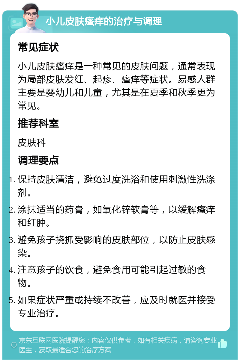 小儿皮肤瘙痒的治疗与调理 常见症状 小儿皮肤瘙痒是一种常见的皮肤问题，通常表现为局部皮肤发红、起疹、瘙痒等症状。易感人群主要是婴幼儿和儿童，尤其是在夏季和秋季更为常见。 推荐科室 皮肤科 调理要点 保持皮肤清洁，避免过度洗浴和使用刺激性洗涤剂。 涂抹适当的药膏，如氧化锌软膏等，以缓解瘙痒和红肿。 避免孩子挠抓受影响的皮肤部位，以防止皮肤感染。 注意孩子的饮食，避免食用可能引起过敏的食物。 如果症状严重或持续不改善，应及时就医并接受专业治疗。