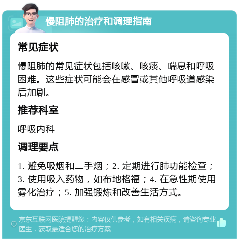 慢阻肺的治疗和调理指南 常见症状 慢阻肺的常见症状包括咳嗽、咳痰、喘息和呼吸困难。这些症状可能会在感冒或其他呼吸道感染后加剧。 推荐科室 呼吸内科 调理要点 1. 避免吸烟和二手烟；2. 定期进行肺功能检查；3. 使用吸入药物，如布地格福；4. 在急性期使用雾化治疗；5. 加强锻炼和改善生活方式。