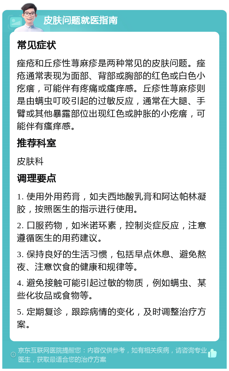 皮肤问题就医指南 常见症状 痤疮和丘疹性荨麻疹是两种常见的皮肤问题。痤疮通常表现为面部、背部或胸部的红色或白色小疙瘩，可能伴有疼痛或瘙痒感。丘疹性荨麻疹则是由螨虫叮咬引起的过敏反应，通常在大腿、手臂或其他暴露部位出现红色或肿胀的小疙瘩，可能伴有瘙痒感。 推荐科室 皮肤科 调理要点 1. 使用外用药膏，如夫西地酸乳膏和阿达帕林凝胶，按照医生的指示进行使用。 2. 口服药物，如米诺环素，控制炎症反应，注意遵循医生的用药建议。 3. 保持良好的生活习惯，包括早点休息、避免熬夜、注意饮食的健康和规律等。 4. 避免接触可能引起过敏的物质，例如螨虫、某些化妆品或食物等。 5. 定期复诊，跟踪病情的变化，及时调整治疗方案。