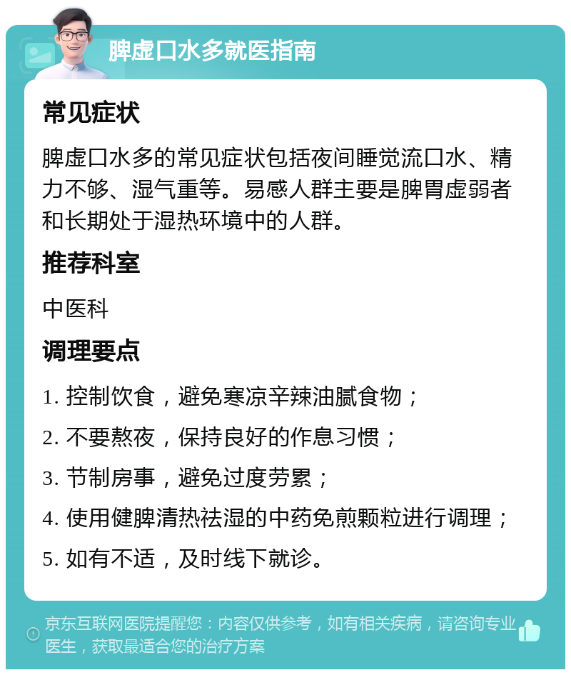 脾虚口水多就医指南 常见症状 脾虚口水多的常见症状包括夜间睡觉流口水、精力不够、湿气重等。易感人群主要是脾胃虚弱者和长期处于湿热环境中的人群。 推荐科室 中医科 调理要点 1. 控制饮食，避免寒凉辛辣油腻食物； 2. 不要熬夜，保持良好的作息习惯； 3. 节制房事，避免过度劳累； 4. 使用健脾清热祛湿的中药免煎颗粒进行调理； 5. 如有不适，及时线下就诊。