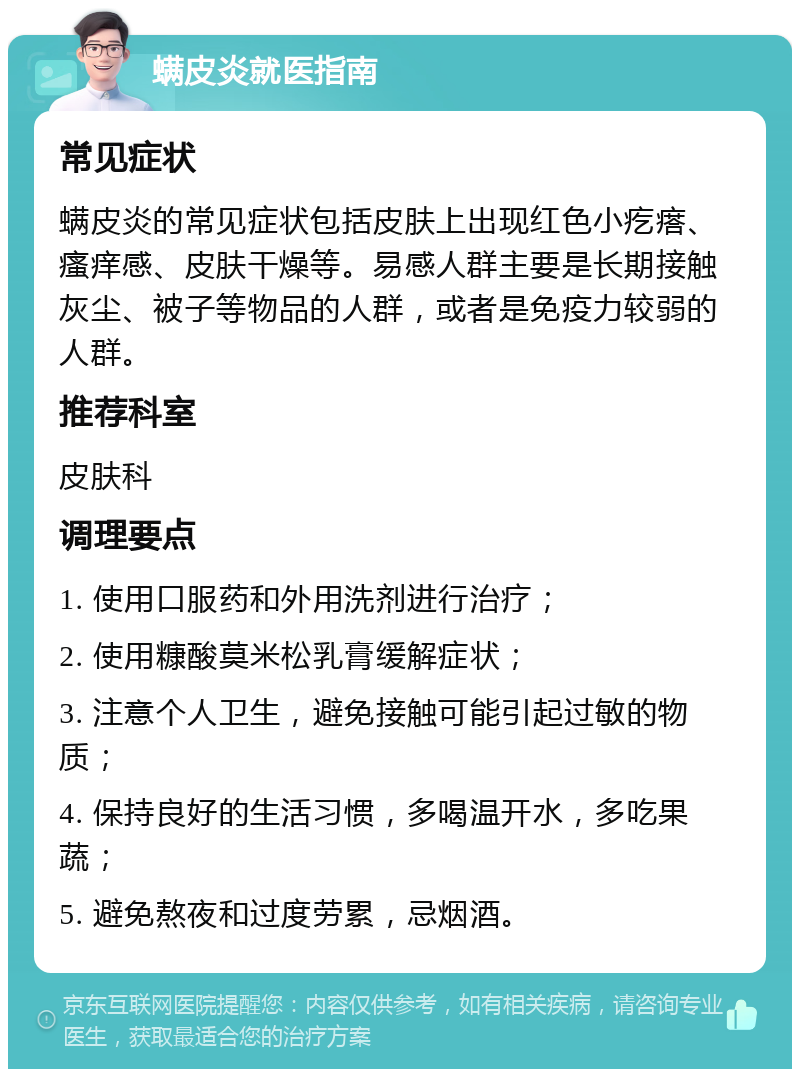 螨皮炎就医指南 常见症状 螨皮炎的常见症状包括皮肤上出现红色小疙瘩、瘙痒感、皮肤干燥等。易感人群主要是长期接触灰尘、被子等物品的人群，或者是免疫力较弱的人群。 推荐科室 皮肤科 调理要点 1. 使用口服药和外用洗剂进行治疗； 2. 使用糠酸莫米松乳膏缓解症状； 3. 注意个人卫生，避免接触可能引起过敏的物质； 4. 保持良好的生活习惯，多喝温开水，多吃果蔬； 5. 避免熬夜和过度劳累，忌烟酒。