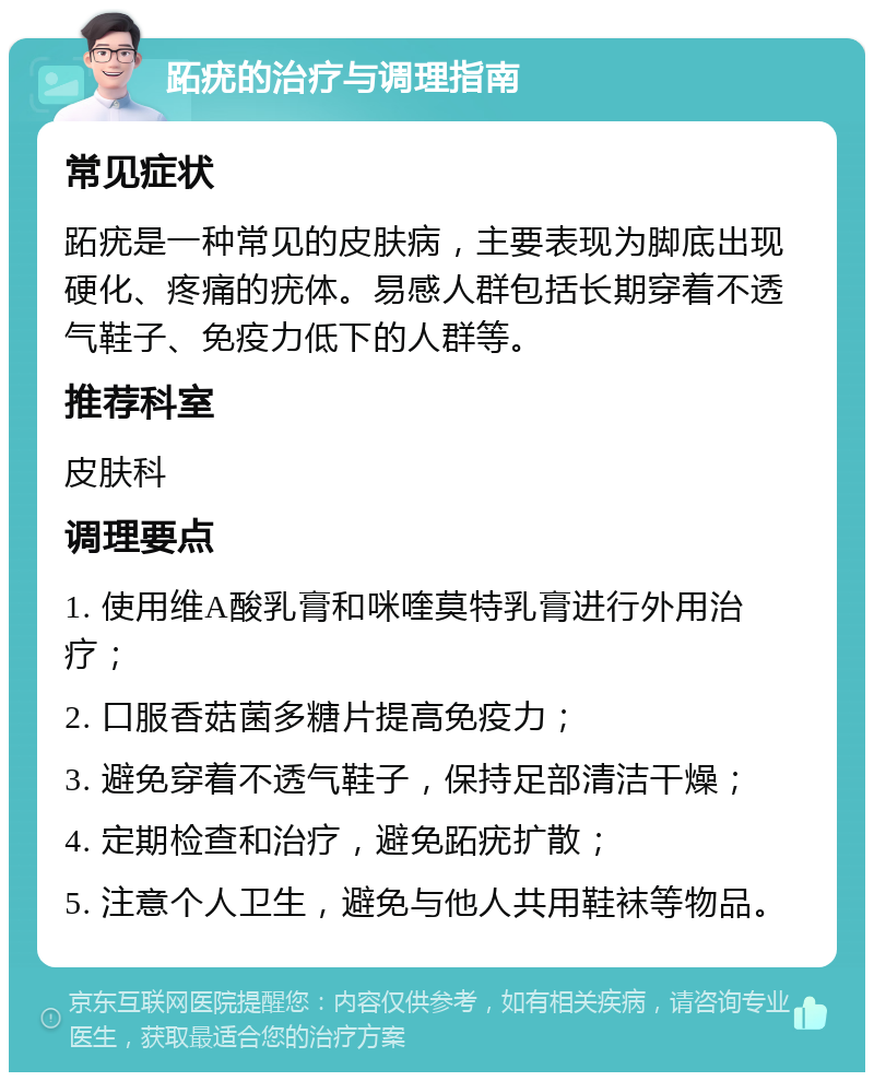 跖疣的治疗与调理指南 常见症状 跖疣是一种常见的皮肤病，主要表现为脚底出现硬化、疼痛的疣体。易感人群包括长期穿着不透气鞋子、免疫力低下的人群等。 推荐科室 皮肤科 调理要点 1. 使用维A酸乳膏和咪喹莫特乳膏进行外用治疗； 2. 口服香菇菌多糖片提高免疫力； 3. 避免穿着不透气鞋子，保持足部清洁干燥； 4. 定期检查和治疗，避免跖疣扩散； 5. 注意个人卫生，避免与他人共用鞋袜等物品。