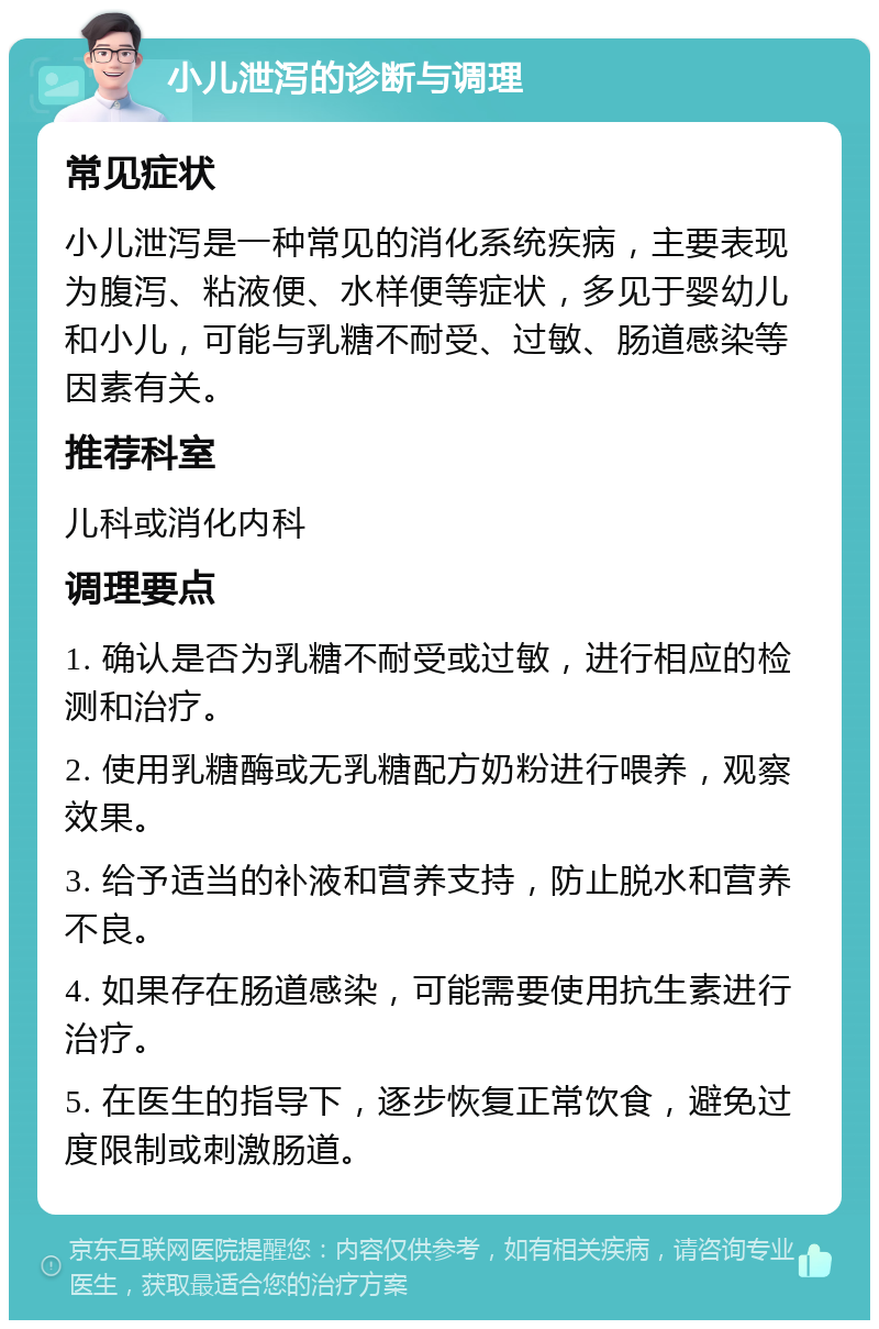 小儿泄泻的诊断与调理 常见症状 小儿泄泻是一种常见的消化系统疾病，主要表现为腹泻、粘液便、水样便等症状，多见于婴幼儿和小儿，可能与乳糖不耐受、过敏、肠道感染等因素有关。 推荐科室 儿科或消化内科 调理要点 1. 确认是否为乳糖不耐受或过敏，进行相应的检测和治疗。 2. 使用乳糖酶或无乳糖配方奶粉进行喂养，观察效果。 3. 给予适当的补液和营养支持，防止脱水和营养不良。 4. 如果存在肠道感染，可能需要使用抗生素进行治疗。 5. 在医生的指导下，逐步恢复正常饮食，避免过度限制或刺激肠道。